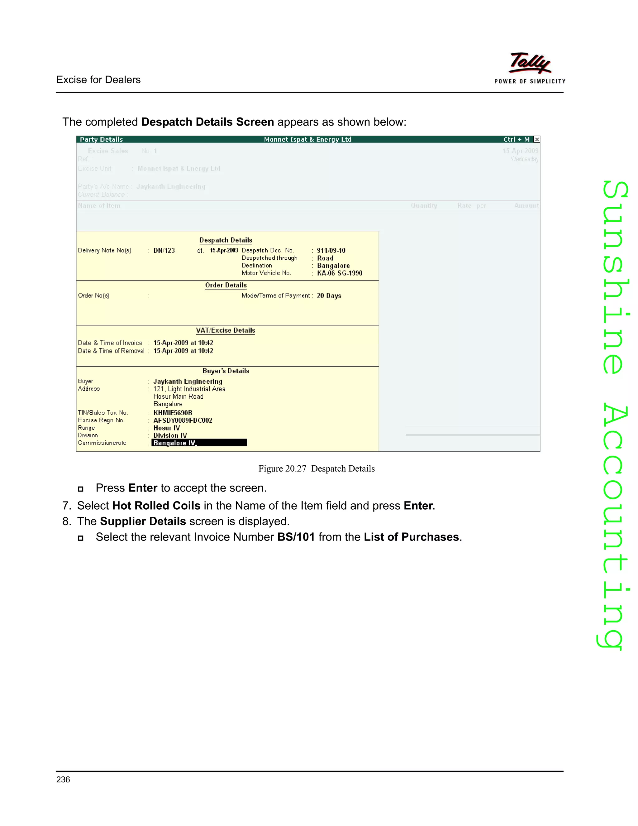 SunshineAccountingSunshineAccounting
Excise for Dealers
236
The completed Despatch Details Screen appears as shown below:
Figure 20.27 Despatch Details
Press Enter to accept the screen.
7. Select Hot Rolled Coils in the Name of the Item field and press Enter.
8. The Supplier Details screen is displayed.
Select the relevant Invoice Number BS/101 from the List of Purchases.
 