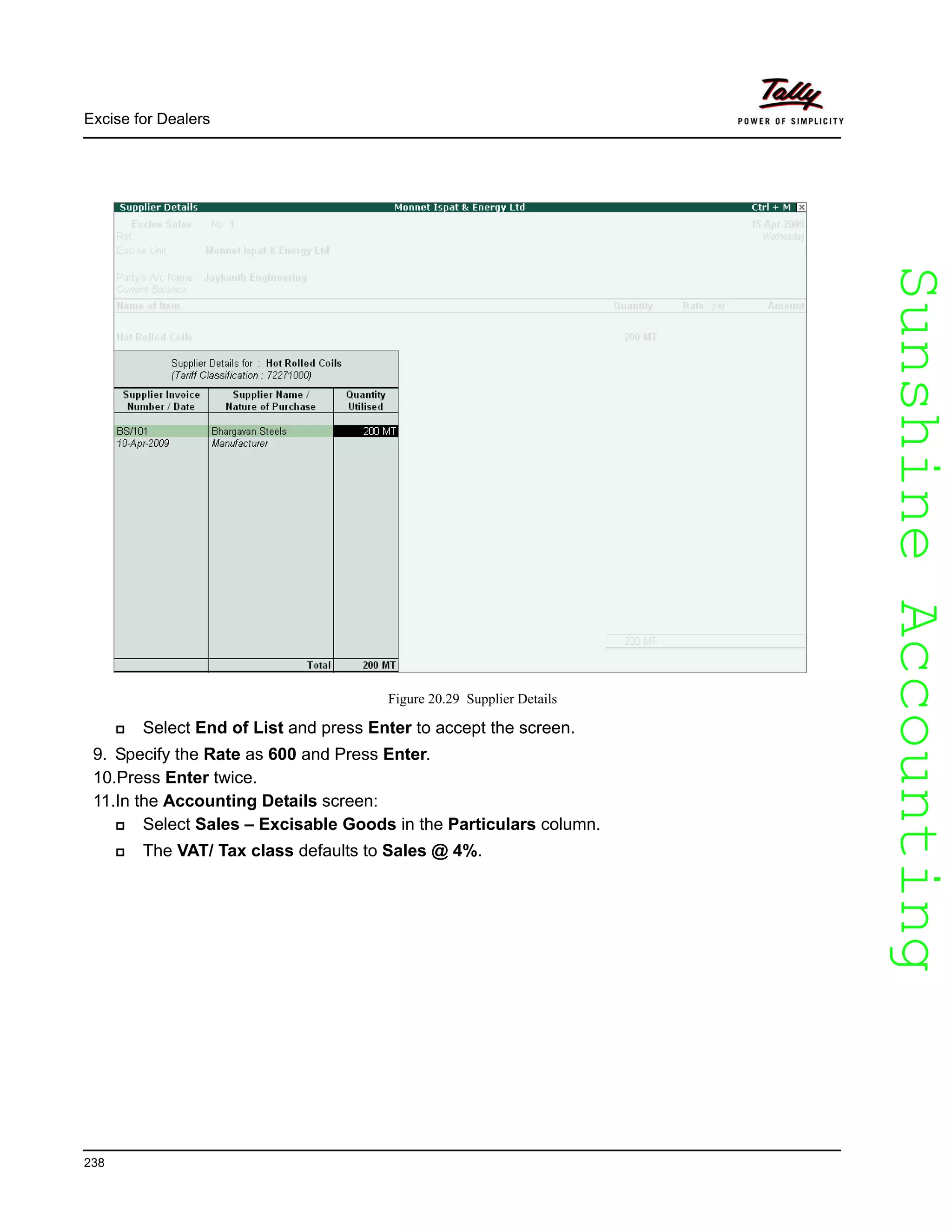 SunshineAccountingSunshineAccounting
Excise for Dealers
238
Figure 20.29 Supplier Details
Select End of List and press Enter to accept the screen.
9. Specify the Rate as 600 and Press Enter.
10.Press Enter twice.
11.In the Accounting Details screen:
Select Sales – Excisable Goods in the Particulars column.
The VAT/ Tax class defaults to Sales @ 4%.
 