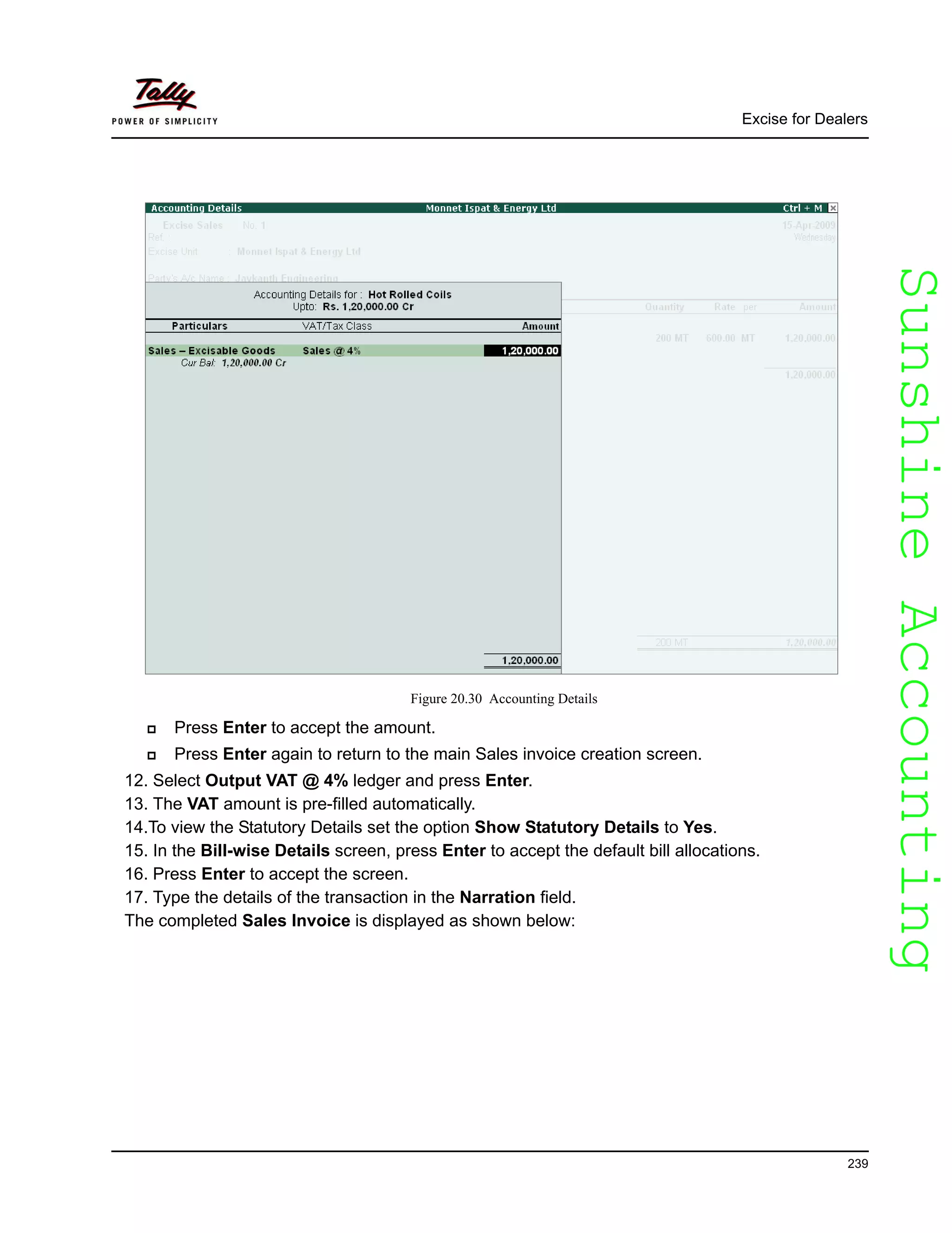 SunshineAccountingSunshineAccounting
Excise for Dealers
239
Figure 20.30 Accounting Details
Press Enter to accept the amount.
Press Enter again to return to the main Sales invoice creation screen.
12. Select Output VAT @ 4% ledger and press Enter.
13. The VAT amount is pre-filled automatically.
14.To view the Statutory Details set the option Show Statutory Details to Yes.
15. In the Bill-wise Details screen, press Enter to accept the default bill allocations.
16. Press Enter to accept the screen.
17. Type the details of the transaction in the Narration field.
The completed Sales Invoice is displayed as shown below:
 