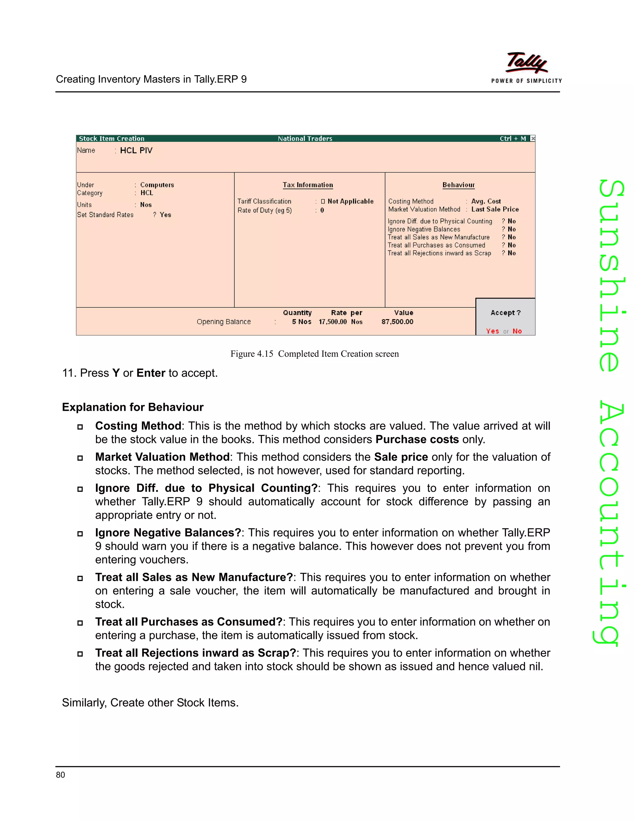 SunshineAccountingSunshineAccounting
Creating Inventory Masters in Tally.ERP 9
80
Figure 4.15 Completed Item Creation screen
11. Press Y or Enter to accept.
Explanation for Behaviour
Costing Method: This is the method by which stocks are valued. The value arrived at will
be the stock value in the books. This method considers Purchase costs only.
Market Valuation Method: This method considers the Sale price only for the valuation of
stocks. The method selected, is not however, used for standard reporting.
Ignore Diff. due to Physical Counting?: This requires you to enter information on
whether Tally.ERP 9 should automatically account for stock difference by passing an
appropriate entry or not.
Ignore Negative Balances?: This requires you to enter information on whether Tally.ERP
9 should warn you if there is a negative balance. This however does not prevent you from
entering vouchers.
Treat all Sales as New Manufacture?: This requires you to enter information on whether
on entering a sale voucher, the item will automatically be manufactured and brought in
stock.
Treat all Purchases as Consumed?: This requires you to enter information on whether on
entering a purchase, the item is automatically issued from stock.
Treat all Rejections inward as Scrap?: This requires you to enter information on whether
the goods rejected and taken into stock should be shown as issued and hence valued nil.
Similarly, Create other Stock Items.
 