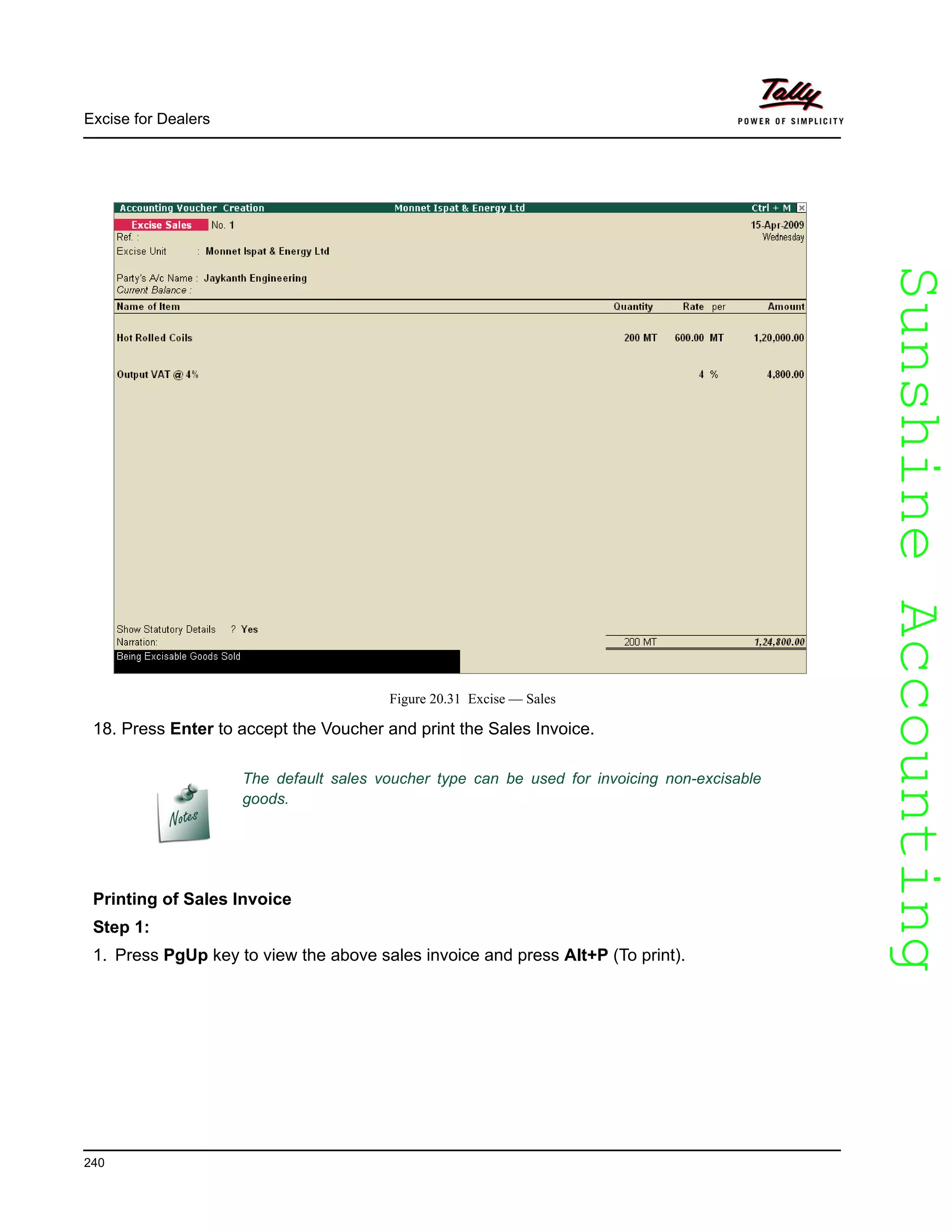 SunshineAccountingSunshineAccounting
Excise for Dealers
240
Figure 20.31 Excise — Sales
18. Press Enter to accept the Voucher and print the Sales Invoice.
Printing of Sales Invoice
Step 1:
1. Press PgUp key to view the above sales invoice and press Alt+P (To print).
The default sales voucher type can be used for invoicing non-excisable
goods.
 