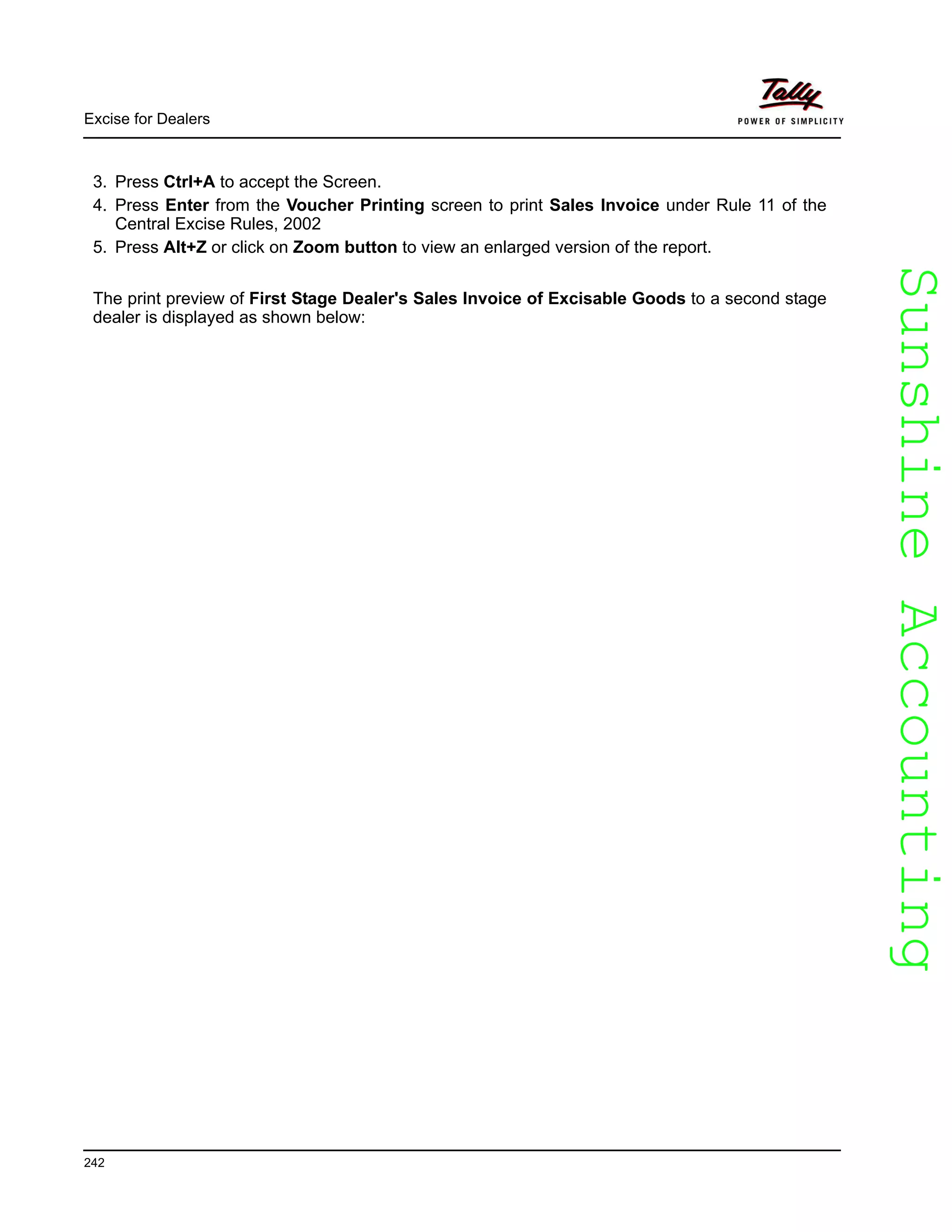SunshineAccountingSunshineAccounting
Excise for Dealers
242
3. Press Ctrl+A to accept the Screen.
4. Press Enter from the Voucher Printing screen to print Sales Invoice under Rule 11 of the
Central Excise Rules, 2002
5. Press Alt+Z or click on Zoom button to view an enlarged version of the report.
The print preview of First Stage Dealer's Sales Invoice of Excisable Goods to a second stage
dealer is displayed as shown below:
 