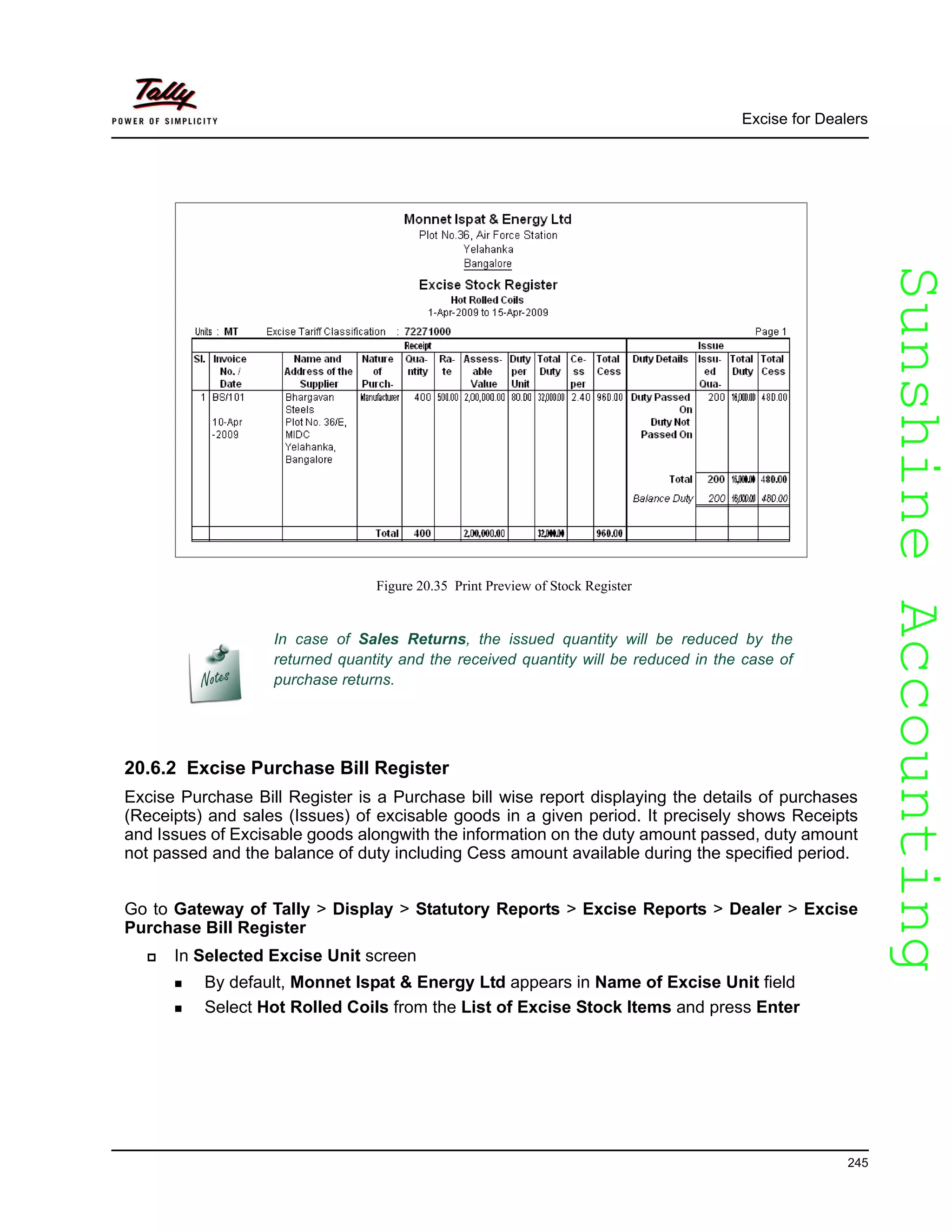 SunshineAccountingSunshineAccounting
Excise for Dealers
245
Figure 20.35 Print Preview of Stock Register
20.6.2 Excise Purchase Bill Register
Excise Purchase Bill Register is a Purchase bill wise report displaying the details of purchases
(Receipts) and sales (Issues) of excisable goods in a given period. It precisely shows Receipts
and Issues of Excisable goods alongwith the information on the duty amount passed, duty amount
not passed and the balance of duty including Cess amount available during the specified period.
Go to Gateway of Tally > Display > Statutory Reports > Excise Reports > Dealer > Excise
Purchase Bill Register
In Selected Excise Unit screen
By default, Monnet Ispat & Energy Ltd appears in Name of Excise Unit field
Select Hot Rolled Coils from the List of Excise Stock Items and press Enter
In case of Sales Returns, the issued quantity will be reduced by the
returned quantity and the received quantity will be reduced in the case of
purchase returns.
 
