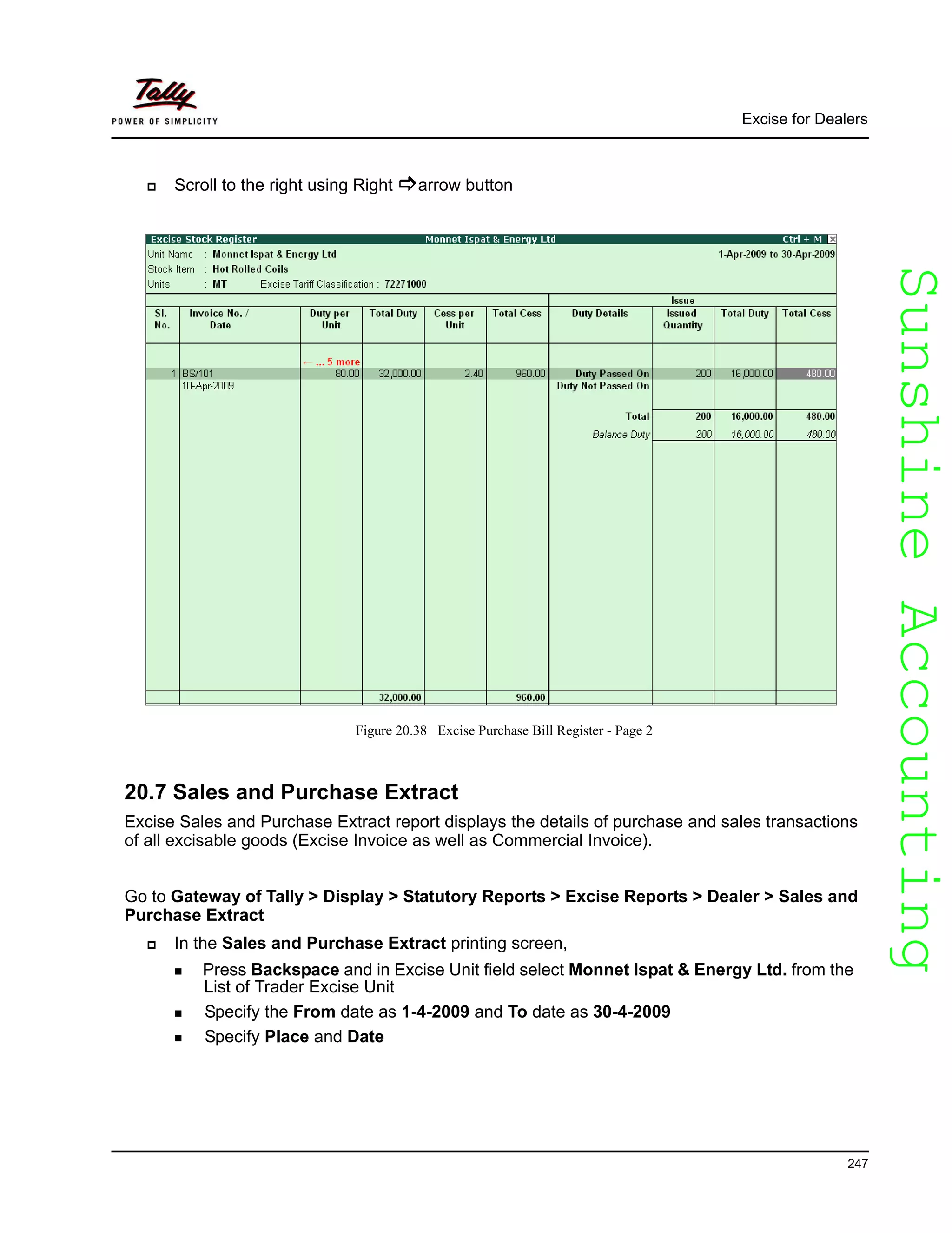 SunshineAccountingSunshineAccounting
Excise for Dealers
247
Scroll to the right using Right arrow button
Figure 20.38 Excise Purchase Bill Register - Page 2
20.7 Sales and Purchase Extract
Excise Sales and Purchase Extract report displays the details of purchase and sales transactions
of all excisable goods (Excise Invoice as well as Commercial Invoice).
Go to Gateway of Tally > Display > Statutory Reports > Excise Reports > Dealer > Sales and
Purchase Extract
In the Sales and Purchase Extract printing screen,
Press Backspace and in Excise Unit field select Monnet Ispat & Energy Ltd. from the
List of Trader Excise Unit
Specify the From date as 1-4-2009 and To date as 30-4-2009
Specify Place and Date
 