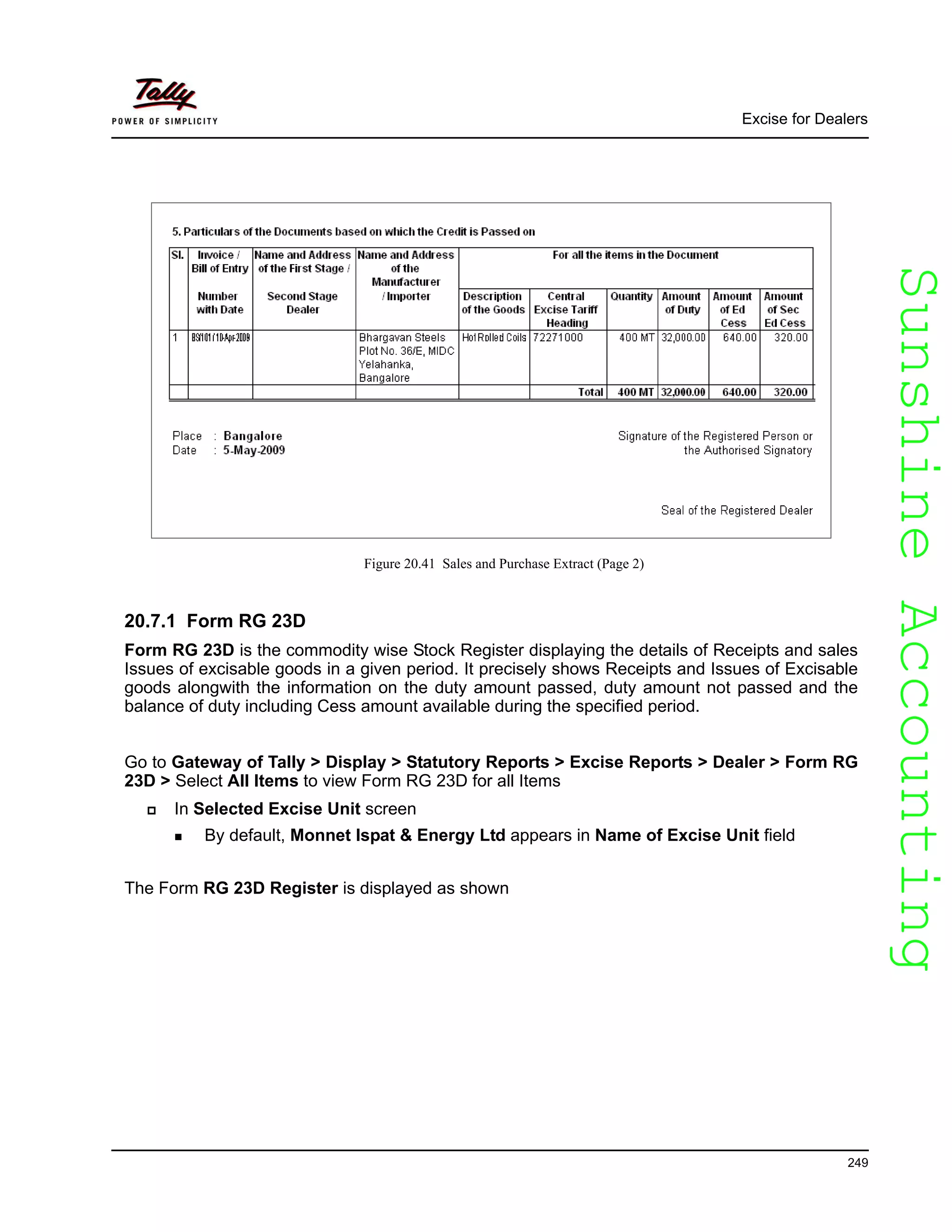 SunshineAccountingSunshineAccounting
Excise for Dealers
249
Figure 20.41 Sales and Purchase Extract (Page 2)
20.7.1 Form RG 23D
Form RG 23D is the commodity wise Stock Register displaying the details of Receipts and sales
Issues of excisable goods in a given period. It precisely shows Receipts and Issues of Excisable
goods alongwith the information on the duty amount passed, duty amount not passed and the
balance of duty including Cess amount available during the specified period.
Go to Gateway of Tally > Display > Statutory Reports > Excise Reports > Dealer > Form RG
23D > Select All Items to view Form RG 23D for all Items
In Selected Excise Unit screen
By default, Monnet Ispat & Energy Ltd appears in Name of Excise Unit field
The Form RG 23D Register is displayed as shown
 