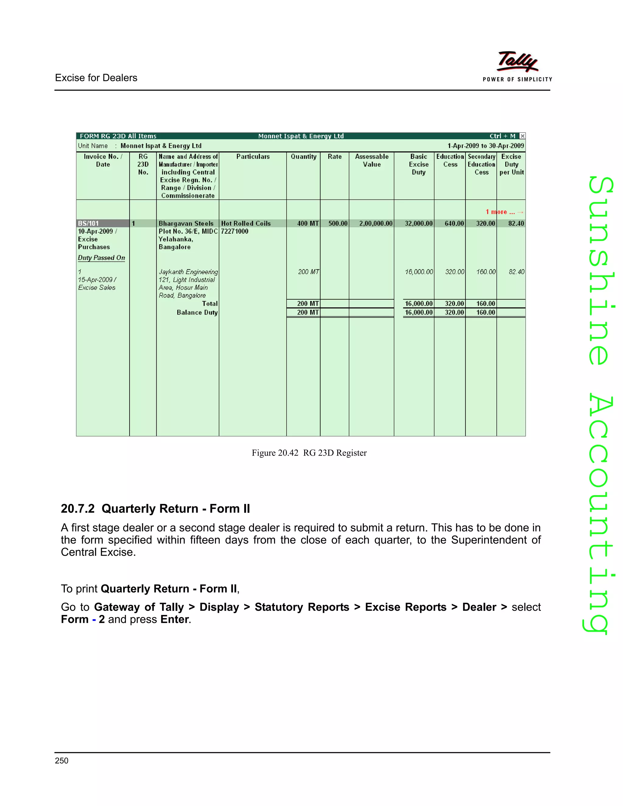 SunshineAccountingSunshineAccounting
Excise for Dealers
250
Figure 20.42 RG 23D Register
20.7.2 Quarterly Return - Form II
A first stage dealer or a second stage dealer is required to submit a return. This has to be done in
the form specified within fifteen days from the close of each quarter, to the Superintendent of
Central Excise.
To print Quarterly Return - Form II,
Go to Gateway of Tally > Display > Statutory Reports > Excise Reports > Dealer > select
Form - 2 and press Enter.
 
