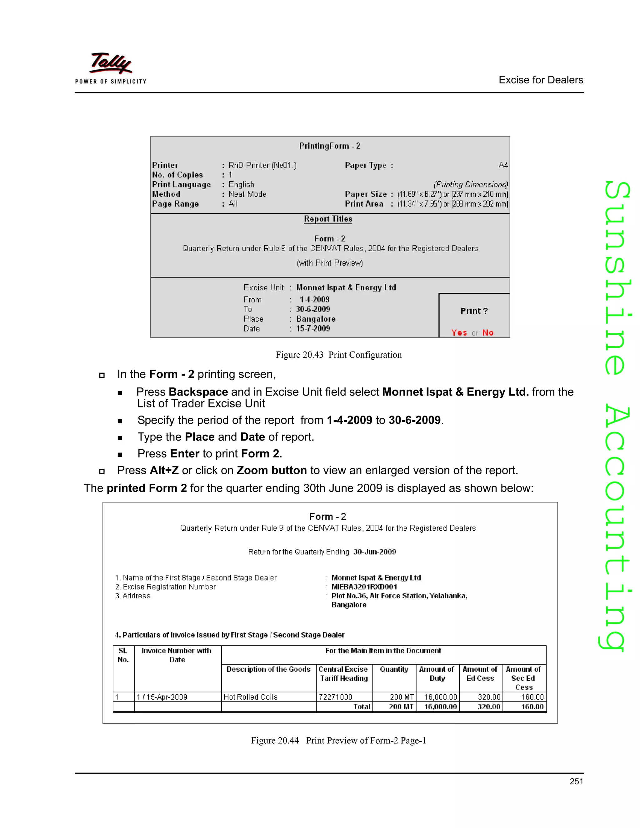 SunshineAccountingSunshineAccounting
Excise for Dealers
251
Figure 20.43 Print Configuration
In the Form - 2 printing screen,
Press Backspace and in Excise Unit field select Monnet Ispat & Energy Ltd. from the
List of Trader Excise Unit
Specify the period of the report from 1-4-2009 to 30-6-2009.
Type the Place and Date of report.
Press Enter to print Form 2.
Press Alt+Z or click on Zoom button to view an enlarged version of the report.
The printed Form 2 for the quarter ending 30th June 2009 is displayed as shown below:
Figure 20.44 Print Preview of Form-2 Page-1
 