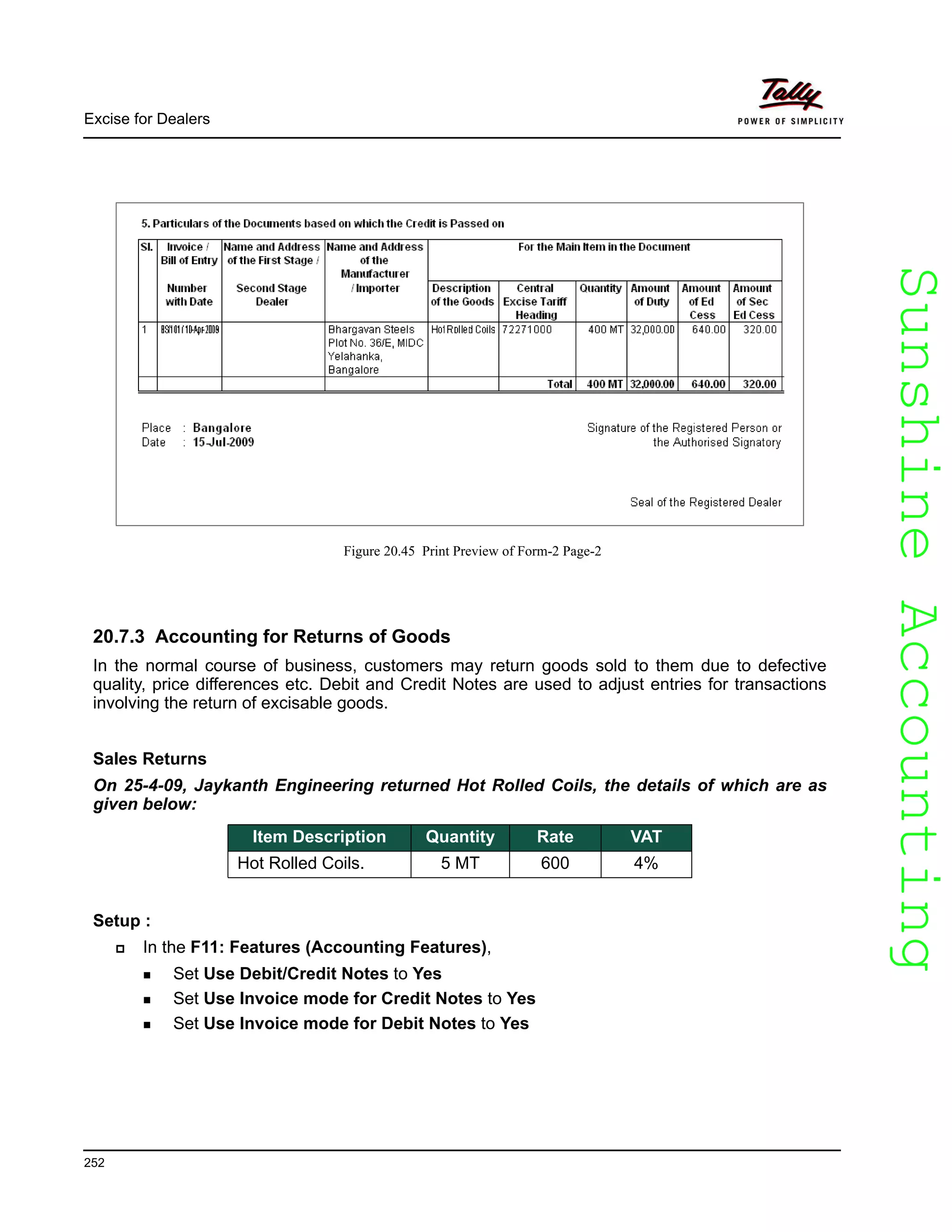 SunshineAccountingSunshineAccounting
Excise for Dealers
252
Figure 20.45 Print Preview of Form-2 Page-2
20.7.3 Accounting for Returns of Goods
In the normal course of business, customers may return goods sold to them due to defective
quality, price differences etc. Debit and Credit Notes are used to adjust entries for transactions
involving the return of excisable goods.
Sales Returns
On 25-4-09, Jaykanth Engineering returned Hot Rolled Coils, the details of which are as
given below:
Setup :
In the F11: Features (Accounting Features),
Set Use Debit/Credit Notes to Yes
Set Use Invoice mode for Credit Notes to Yes
Set Use Invoice mode for Debit Notes to Yes
Item Description Quantity Rate VAT
Hot Rolled Coils. 5 MT 600 4%
 