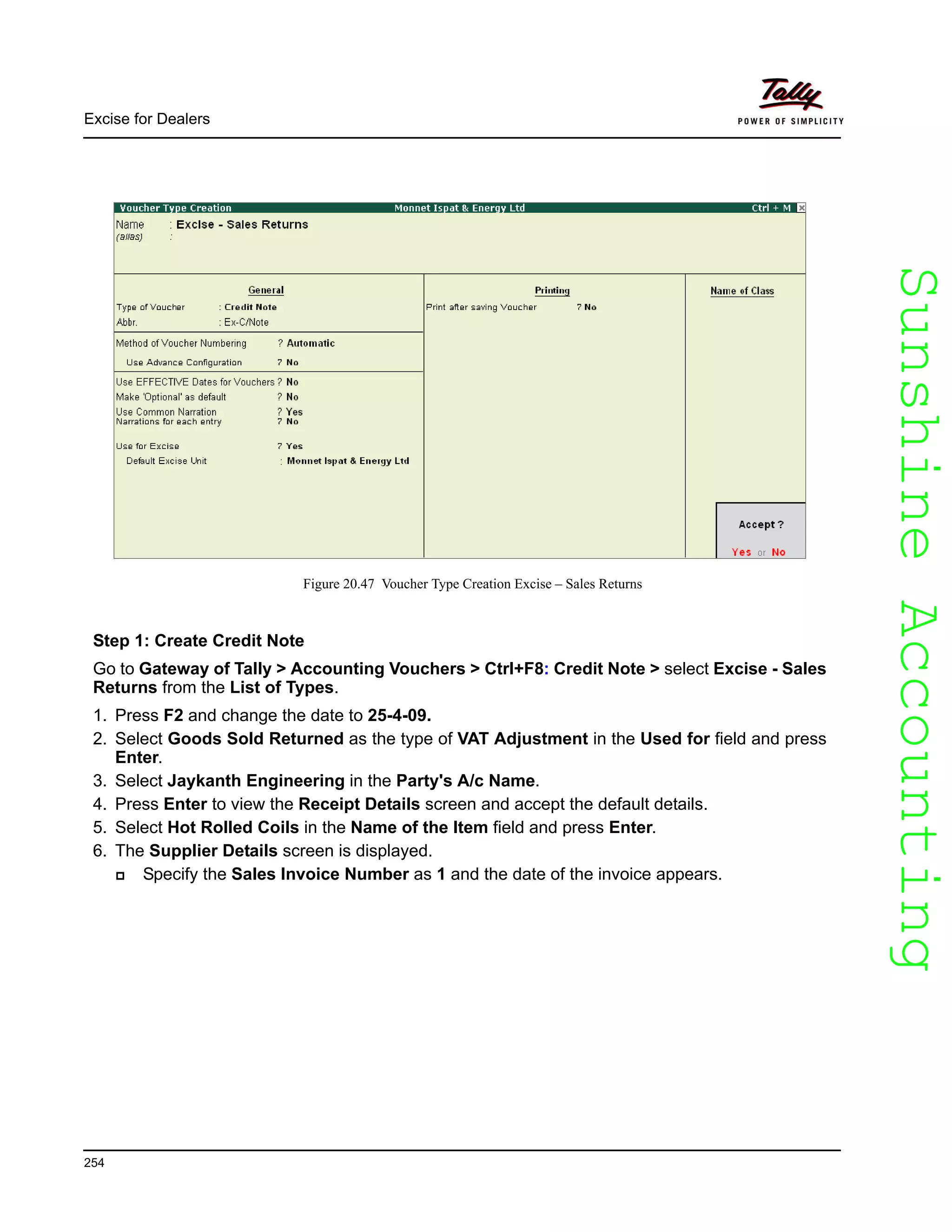 SunshineAccountingSunshineAccounting
Excise for Dealers
254
Figure 20.47 Voucher Type Creation Excise – Sales Returns
Step 1: Create Credit Note
Go to Gateway of Tally > Accounting Vouchers > Ctrl+F8: Credit Note > select Excise - Sales
Returns from the List of Types.
1. Press F2 and change the date to 25-4-09.
2. Select Goods Sold Returned as the type of VAT Adjustment in the Used for field and press
Enter.
3. Select Jaykanth Engineering in the Party's A/c Name.
4. Press Enter to view the Receipt Details screen and accept the default details.
5. Select Hot Rolled Coils in the Name of the Item field and press Enter.
6. The Supplier Details screen is displayed.
Specify the Sales Invoice Number as 1 and the date of the invoice appears.
 