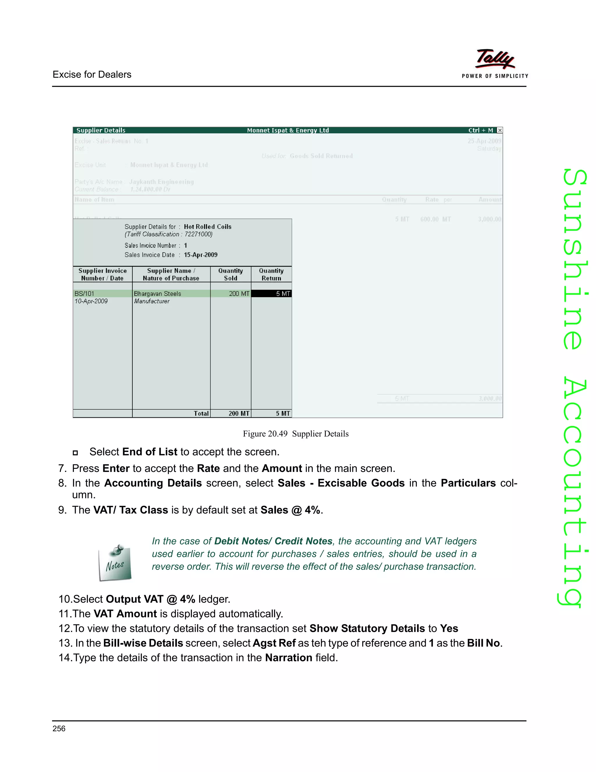 SunshineAccountingSunshineAccounting
Excise for Dealers
256
Figure 20.49 Supplier Details
Select End of List to accept the screen.
7. Press Enter to accept the Rate and the Amount in the main screen.
8. In the Accounting Details screen, select Sales - Excisable Goods in the Particulars col-
umn.
9. The VAT/ Tax Class is by default set at Sales @ 4%.
10.Select Output VAT @ 4% ledger.
11.The VAT Amount is displayed automatically.
12.To view the statutory details of the transaction set Show Statutory Details to Yes
13. In the Bill-wise Details screen, select Agst Ref as teh type of reference and 1 as the Bill No.
14.Type the details of the transaction in the Narration field.
In the case of Debit Notes/ Credit Notes, the accounting and VAT ledgers
used earlier to account for purchases / sales entries, should be used in a
reverse order. This will reverse the effect of the sales/ purchase transaction.
 