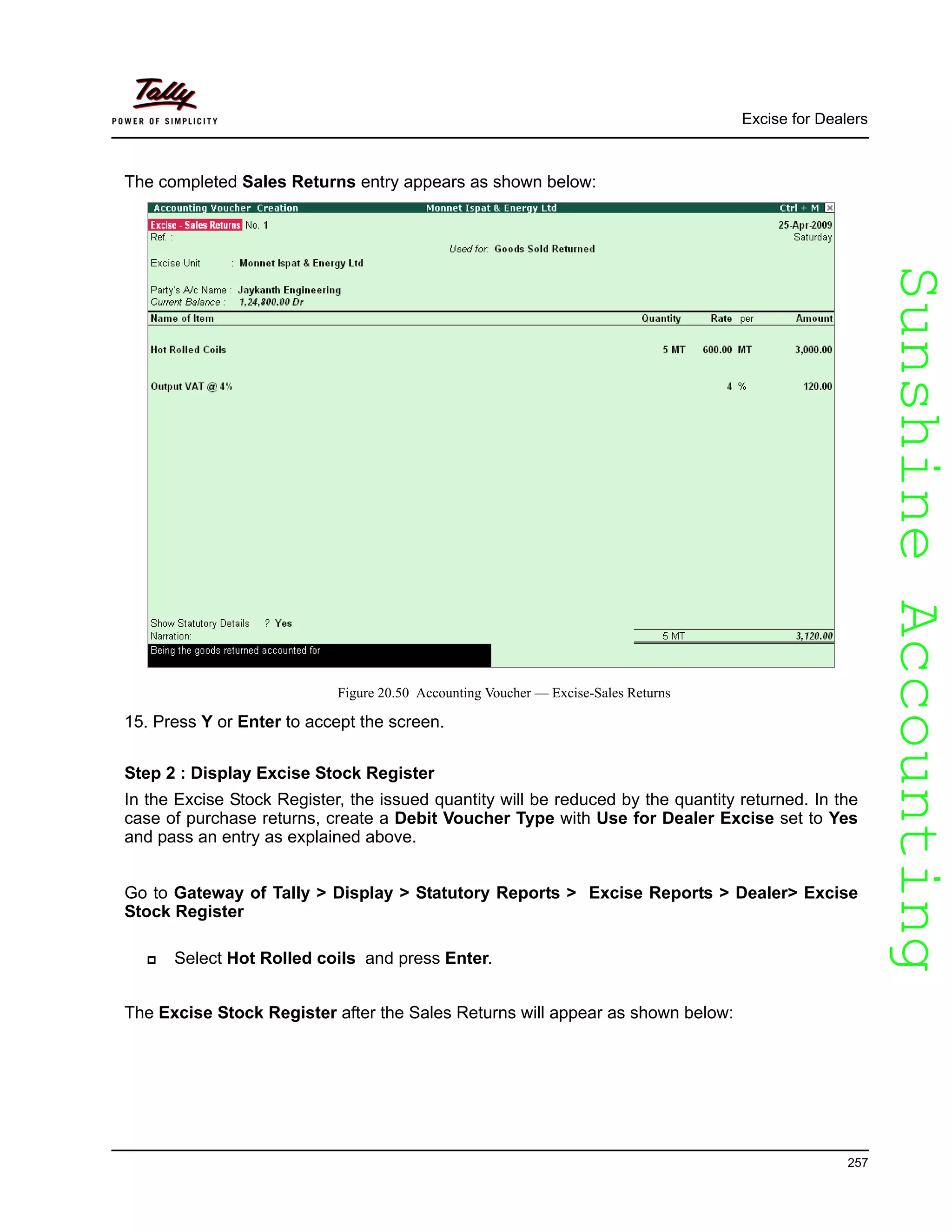 SunshineAccountingSunshineAccounting
Excise for Dealers
257
The completed Sales Returns entry appears as shown below:
Figure 20.50 Accounting Voucher — Excise-Sales Returns
15. Press Y or Enter to accept the screen.
Step 2 : Display Excise Stock Register
In the Excise Stock Register, the issued quantity will be reduced by the quantity returned. In the
case of purchase returns, create a Debit Voucher Type with Use for Dealer Excise set to Yes
and pass an entry as explained above.
Go to Gateway of Tally > Display > Statutory Reports > Excise Reports > Dealer> Excise
Stock Register
Select Hot Rolled coils and press Enter.
The Excise Stock Register after the Sales Returns will appear as shown below:
 