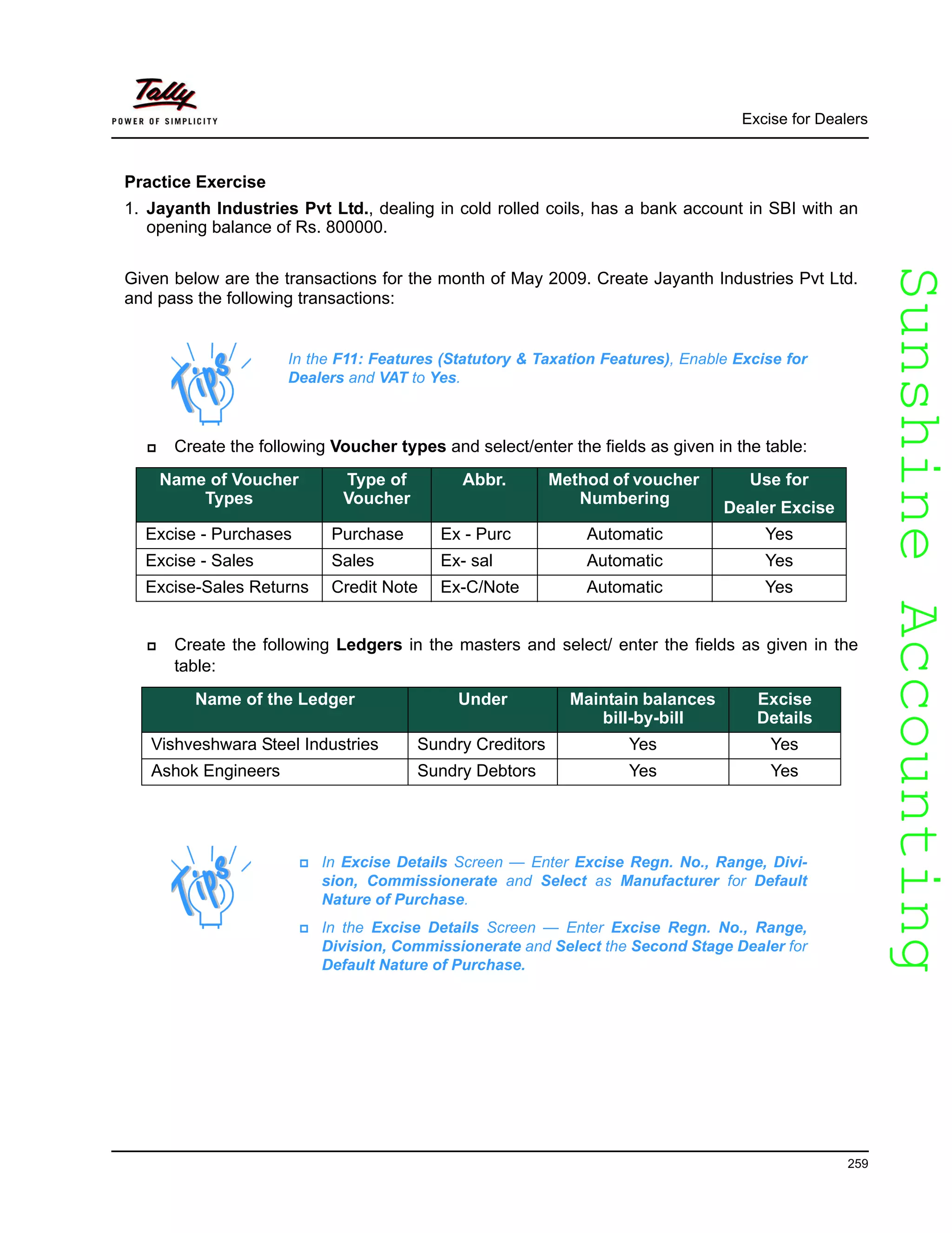 SunshineAccountingSunshineAccounting
Excise for Dealers
259
Practice Exercise
1. Jayanth Industries Pvt Ltd., dealing in cold rolled coils, has a bank account in SBI with an
opening balance of Rs. 800000.
Given below are the transactions for the month of May 2009. Create Jayanth Industries Pvt Ltd.
and pass the following transactions:
Create the following Voucher types and select/enter the fields as given in the table:
Create the following Ledgers in the masters and select/ enter the fields as given in the
table:
In the F11: Features (Statutory & Taxation Features), Enable Excise for
Dealers and VAT to Yes.
Name of Voucher
Types
Type of
Voucher
Abbr. Method of voucher
Numbering
Use for
Dealer Excise
Excise - Purchases Purchase Ex - Purc Automatic Yes
Excise - Sales Sales Ex- sal Automatic Yes
Excise-Sales Returns Credit Note Ex-C/Note Automatic Yes
Name of the Ledger Under Maintain balances
bill-by-bill
Excise
Details
Vishveshwara Steel Industries Sundry Creditors Yes Yes
Ashok Engineers Sundry Debtors Yes Yes
In Excise Details Screen — Enter Excise Regn. No., Range, Divi-
sion, Commissionerate and Select as Manufacturer for Default
Nature of Purchase.
In the Excise Details Screen — Enter Excise Regn. No., Range,
Division, Commissionerate and Select the Second Stage Dealer for
Default Nature of Purchase.
 