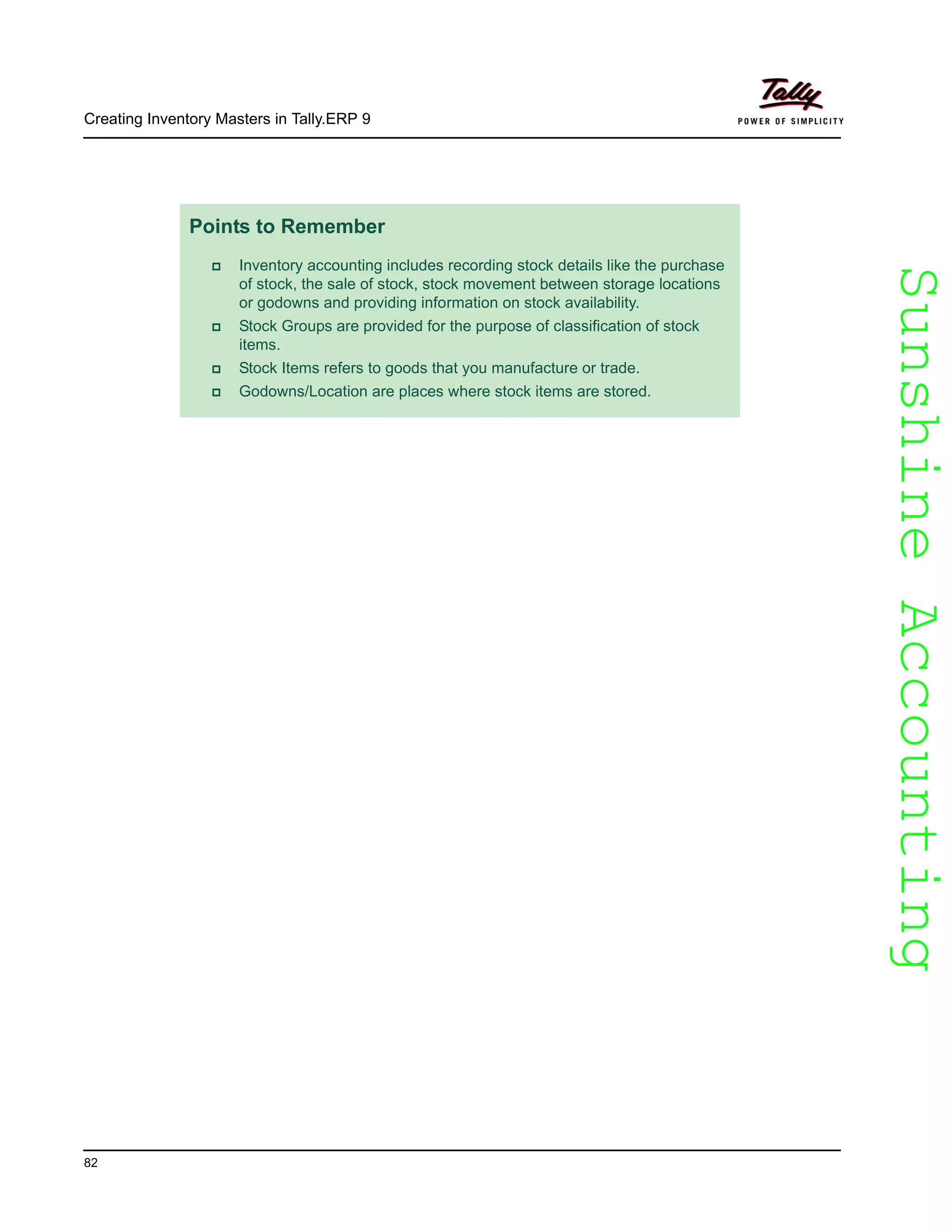 SunshineAccountingSunshineAccounting
Creating Inventory Masters in Tally.ERP 9
82
Points to Remember
Inventory accounting includes recording stock details like the purchase
of stock, the sale of stock, stock movement between storage locations
or godowns and providing information on stock availability.
Stock Groups are provided for the purpose of classification of stock
items.
Stock Items refers to goods that you manufacture or trade.
Godowns/Location are places where stock items are stored.
 