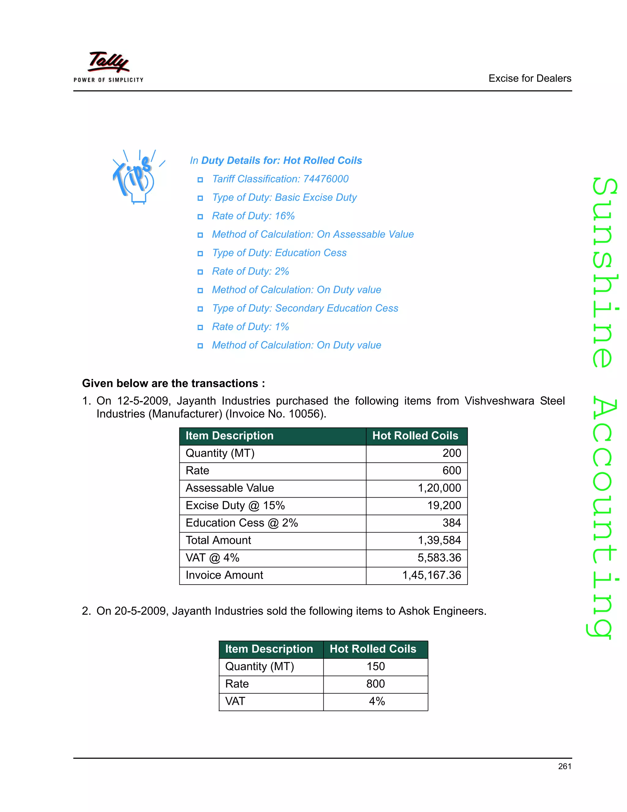 SunshineAccountingSunshineAccounting
Excise for Dealers
261
Given below are the transactions :
1. On 12-5-2009, Jayanth Industries purchased the following items from Vishveshwara Steel
Industries (Manufacturer) (Invoice No. 10056).
2. On 20-5-2009, Jayanth Industries sold the following items to Ashok Engineers.
In Duty Details for: Hot Rolled Coils
Tariff Classification: 74476000
Type of Duty: Basic Excise Duty
Rate of Duty: 16%
Method of Calculation: On Assessable Value
Type of Duty: Education Cess
Rate of Duty: 2%
Method of Calculation: On Duty value
Type of Duty: Secondary Education Cess
Rate of Duty: 1%
Method of Calculation: On Duty value
Item Description Hot Rolled Coils
Quantity (MT) 200
Rate 600
Assessable Value 1,20,000
Excise Duty @ 15% 19,200
Education Cess @ 2% 384
Total Amount 1,39,584
VAT @ 4% 5,583.36
Invoice Amount 1,45,167.36
Item Description Hot Rolled Coils
Quantity (MT) 150
Rate 800
VAT 4%
 