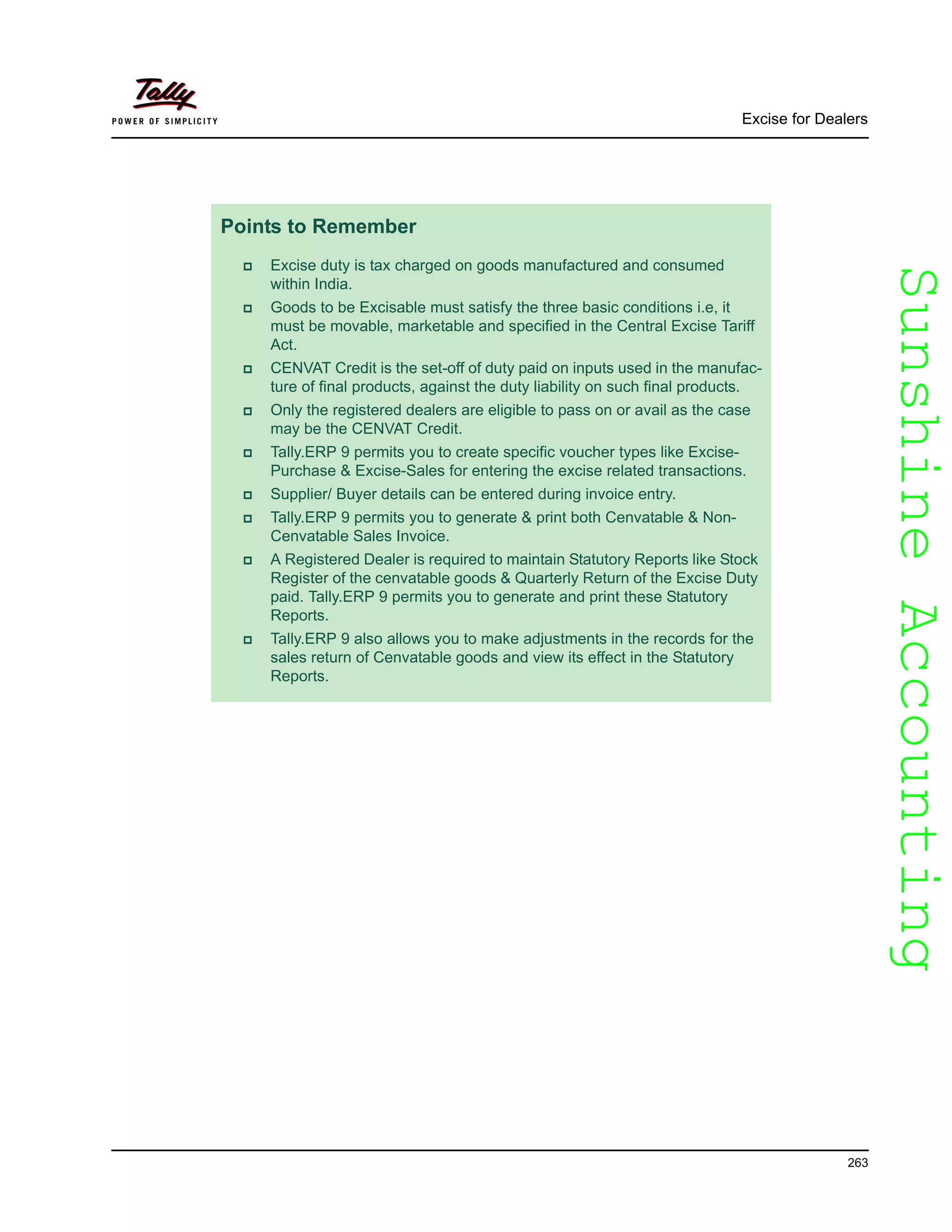 SunshineAccountingSunshineAccounting
Excise for Dealers
263
Points to Remember
Excise duty is tax charged on goods manufactured and consumed
within India.
Goods to be Excisable must satisfy the three basic conditions i.e, it
must be movable, marketable and specified in the Central Excise Tariff
Act.
CENVAT Credit is the set-off of duty paid on inputs used in the manufac-
ture of final products, against the duty liability on such final products.
Only the registered dealers are eligible to pass on or avail as the case
may be the CENVAT Credit.
Tally.ERP 9 permits you to create specific voucher types like Excise-
Purchase & Excise-Sales for entering the excise related transactions.
Supplier/ Buyer details can be entered during invoice entry.
Tally.ERP 9 permits you to generate & print both Cenvatable & Non-
Cenvatable Sales Invoice.
A Registered Dealer is required to maintain Statutory Reports like Stock
Register of the cenvatable goods & Quarterly Return of the Excise Duty
paid. Tally.ERP 9 permits you to generate and print these Statutory
Reports.
Tally.ERP 9 also allows you to make adjustments in the records for the
sales return of Cenvatable goods and view its effect in the Statutory
Reports.
 
