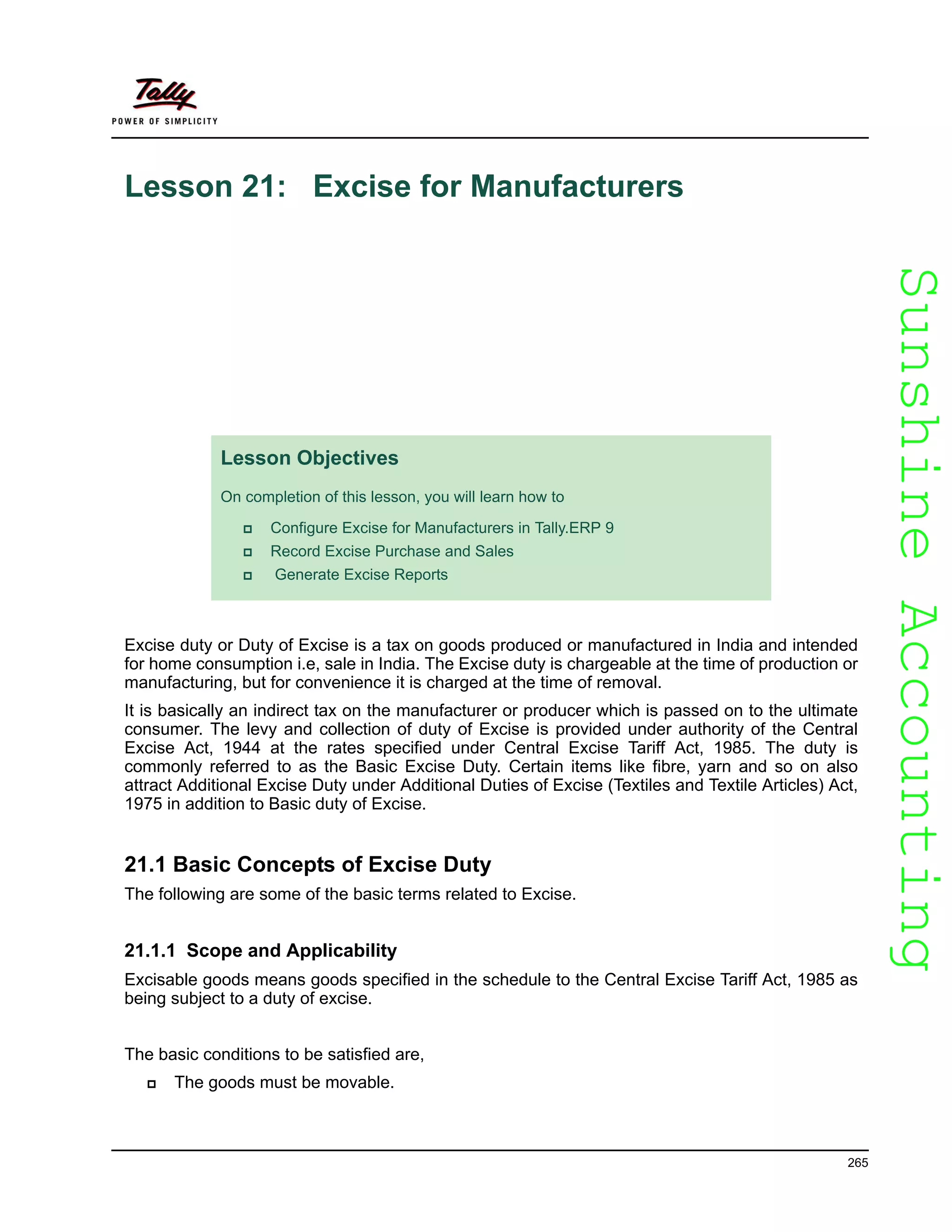 SunshineAccountingSunshineAccounting
265
Lesson 21: Excise for Manufacturers
Excise duty or Duty of Excise is a tax on goods produced or manufactured in India and intended
for home consumption i.e, sale in India. The Excise duty is chargeable at the time of production or
manufacturing, but for convenience it is charged at the time of removal.
It is basically an indirect tax on the manufacturer or producer which is passed on to the ultimate
consumer. The levy and collection of duty of Excise is provided under authority of the Central
Excise Act, 1944 at the rates specified under Central Excise Tariff Act, 1985. The duty is
commonly referred to as the Basic Excise Duty. Certain items like fibre, yarn and so on also
attract Additional Excise Duty under Additional Duties of Excise (Textiles and Textile Articles) Act,
1975 in addition to Basic duty of Excise.
21.1 Basic Concepts of Excise Duty
The following are some of the basic terms related to Excise.
21.1.1 Scope and Applicability
Excisable goods means goods specified in the schedule to the Central Excise Tariff Act, 1985 as
being subject to a duty of excise.
The basic conditions to be satisfied are,
The goods must be movable.
Lesson Objectives
On completion of this lesson, you will learn how to
Configure Excise for Manufacturers in Tally.ERP 9
Record Excise Purchase and Sales
Generate Excise Reports
 