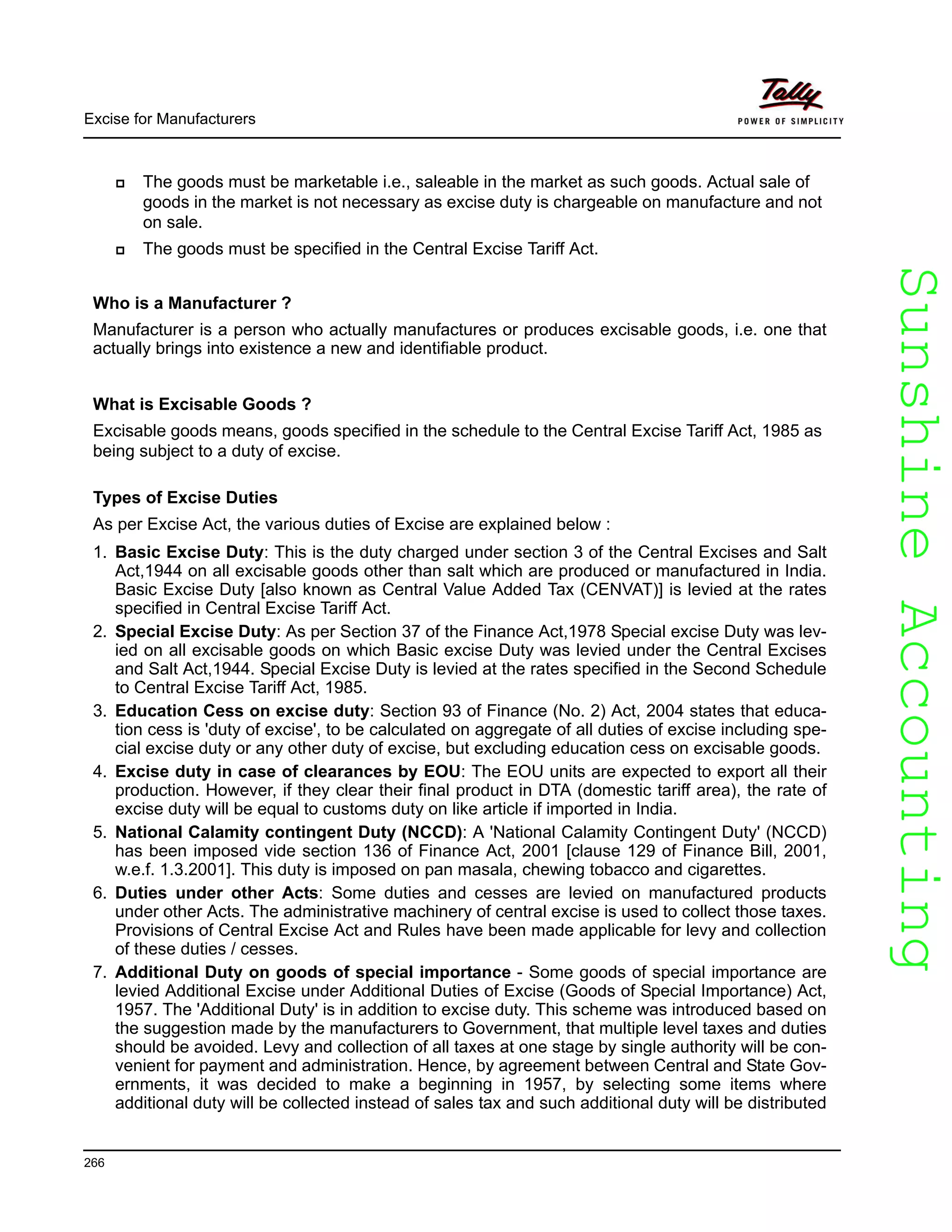SunshineAccountingSunshineAccounting
Excise for Manufacturers
266
The goods must be marketable i.e., saleable in the market as such goods. Actual sale of
goods in the market is not necessary as excise duty is chargeable on manufacture and not
on sale.
The goods must be specified in the Central Excise Tariff Act.
Who is a Manufacturer ?
Manufacturer is a person who actually manufactures or produces excisable goods, i.e. one that
actually brings into existence a new and identifiable product.
What is Excisable Goods ?
Excisable goods means, goods specified in the schedule to the Central Excise Tariff Act, 1985 as
being subject to a duty of excise.
Types of Excise Duties
As per Excise Act, the various duties of Excise are explained below :
1. Basic Excise Duty: This is the duty charged under section 3 of the Central Excises and Salt
Act,1944 on all excisable goods other than salt which are produced or manufactured in India.
Basic Excise Duty [also known as Central Value Added Tax (CENVAT)] is levied at the rates
specified in Central Excise Tariff Act.
2. Special Excise Duty: As per Section 37 of the Finance Act,1978 Special excise Duty was lev-
ied on all excisable goods on which Basic excise Duty was levied under the Central Excises
and Salt Act,1944. Special Excise Duty is levied at the rates specified in the Second Schedule
to Central Excise Tariff Act, 1985.
3. Education Cess on excise duty: Section 93 of Finance (No. 2) Act, 2004 states that educa-
tion cess is 'duty of excise', to be calculated on aggregate of all duties of excise including spe-
cial excise duty or any other duty of excise, but excluding education cess on excisable goods.
4. Excise duty in case of clearances by EOU: The EOU units are expected to export all their
production. However, if they clear their final product in DTA (domestic tariff area), the rate of
excise duty will be equal to customs duty on like article if imported in India.
5. National Calamity contingent Duty (NCCD): A 'National Calamity Contingent Duty' (NCCD)
has been imposed vide section 136 of Finance Act, 2001 [clause 129 of Finance Bill, 2001,
w.e.f. 1.3.2001]. This duty is imposed on pan masala, chewing tobacco and cigarettes.
6. Duties under other Acts: Some duties and cesses are levied on manufactured products
under other Acts. The administrative machinery of central excise is used to collect those taxes.
Provisions of Central Excise Act and Rules have been made applicable for levy and collection
of these duties / cesses.
7. Additional Duty on goods of special importance - Some goods of special importance are
levied Additional Excise under Additional Duties of Excise (Goods of Special Importance) Act,
1957. The 'Additional Duty' is in addition to excise duty. This scheme was introduced based on
the suggestion made by the manufacturers to Government, that multiple level taxes and duties
should be avoided. Levy and collection of all taxes at one stage by single authority will be con-
venient for payment and administration. Hence, by agreement between Central and State Gov-
ernments, it was decided to make a beginning in 1957, by selecting some items where
additional duty will be collected instead of sales tax and such additional duty will be distributed
 