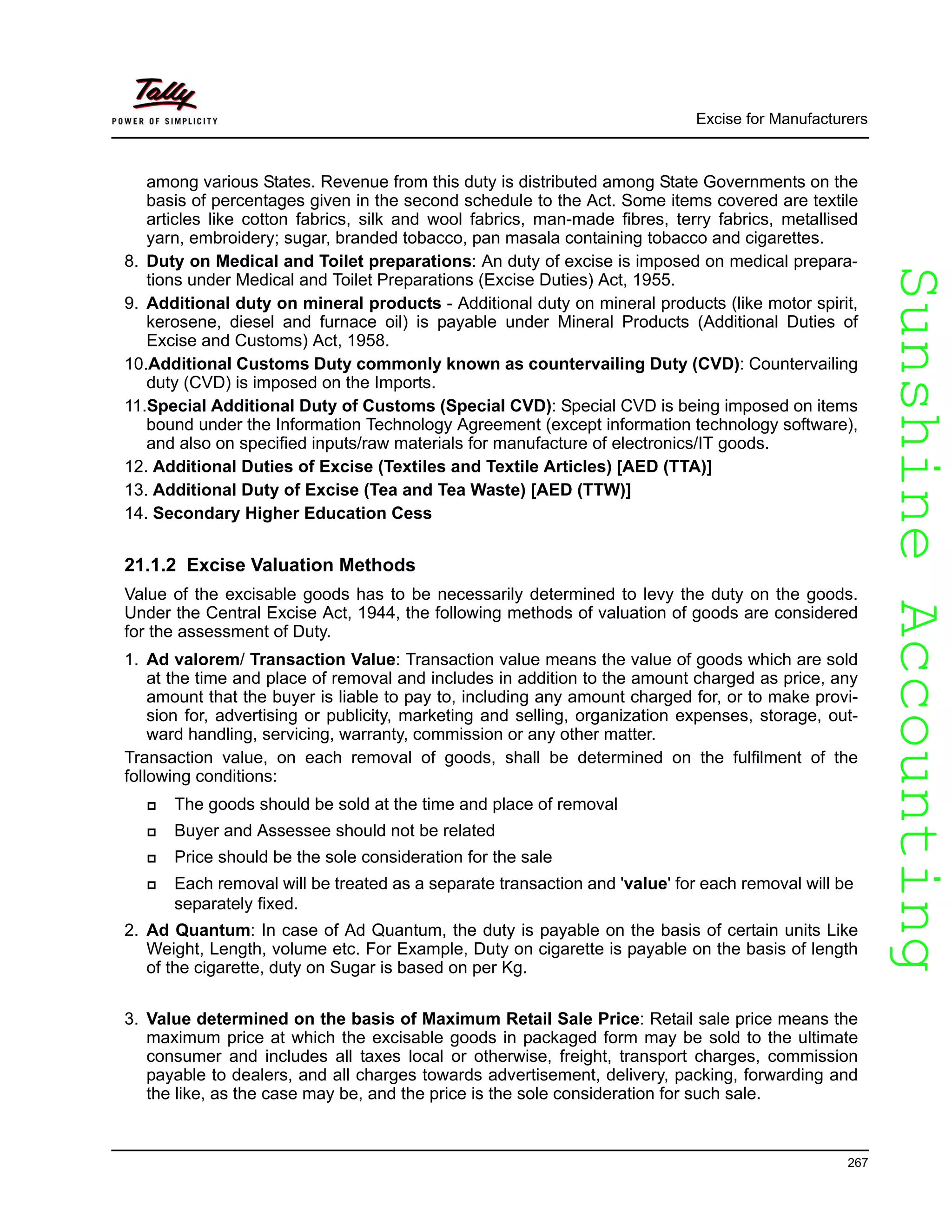 SunshineAccountingSunshineAccounting
Excise for Manufacturers
267
among various States. Revenue from this duty is distributed among State Governments on the
basis of percentages given in the second schedule to the Act. Some items covered are textile
articles like cotton fabrics, silk and wool fabrics, man-made fibres, terry fabrics, metallised
yarn, embroidery; sugar, branded tobacco, pan masala containing tobacco and cigarettes.
8. Duty on Medical and Toilet preparations: An duty of excise is imposed on medical prepara-
tions under Medical and Toilet Preparations (Excise Duties) Act, 1955.
9. Additional duty on mineral products - Additional duty on mineral products (like motor spirit,
kerosene, diesel and furnace oil) is payable under Mineral Products (Additional Duties of
Excise and Customs) Act, 1958.
10.Additional Customs Duty commonly known as countervailing Duty (CVD): Countervailing
duty (CVD) is imposed on the Imports.
11.Special Additional Duty of Customs (Special CVD): Special CVD is being imposed on items
bound under the Information Technology Agreement (except information technology software),
and also on specified inputs/raw materials for manufacture of electronics/IT goods.
12. Additional Duties of Excise (Textiles and Textile Articles) [AED (TTA)]
13. Additional Duty of Excise (Tea and Tea Waste) [AED (TTW)]
14. Secondary Higher Education Cess
21.1.2 Excise Valuation Methods
Value of the excisable goods has to be necessarily determined to levy the duty on the goods.
Under the Central Excise Act, 1944, the following methods of valuation of goods are considered
for the assessment of Duty.
1. Ad valorem/ Transaction Value: Transaction value means the value of goods which are sold
at the time and place of removal and includes in addition to the amount charged as price, any
amount that the buyer is liable to pay to, including any amount charged for, or to make provi-
sion for, advertising or publicity, marketing and selling, organization expenses, storage, out-
ward handling, servicing, warranty, commission or any other matter.
Transaction value, on each removal of goods, shall be determined on the fulfilment of the
following conditions:
The goods should be sold at the time and place of removal
Buyer and Assessee should not be related
Price should be the sole consideration for the sale
Each removal will be treated as a separate transaction and 'value' for each removal will be
separately fixed.
2. Ad Quantum: In case of Ad Quantum, the duty is payable on the basis of certain units Like
Weight, Length, volume etc. For Example, Duty on cigarette is payable on the basis of length
of the cigarette, duty on Sugar is based on per Kg.
3. Value determined on the basis of Maximum Retail Sale Price: Retail sale price means the
maximum price at which the excisable goods in packaged form may be sold to the ultimate
consumer and includes all taxes local or otherwise, freight, transport charges, commission
payable to dealers, and all charges towards advertisement, delivery, packing, forwarding and
the like, as the case may be, and the price is the sole consideration for such sale.
 
