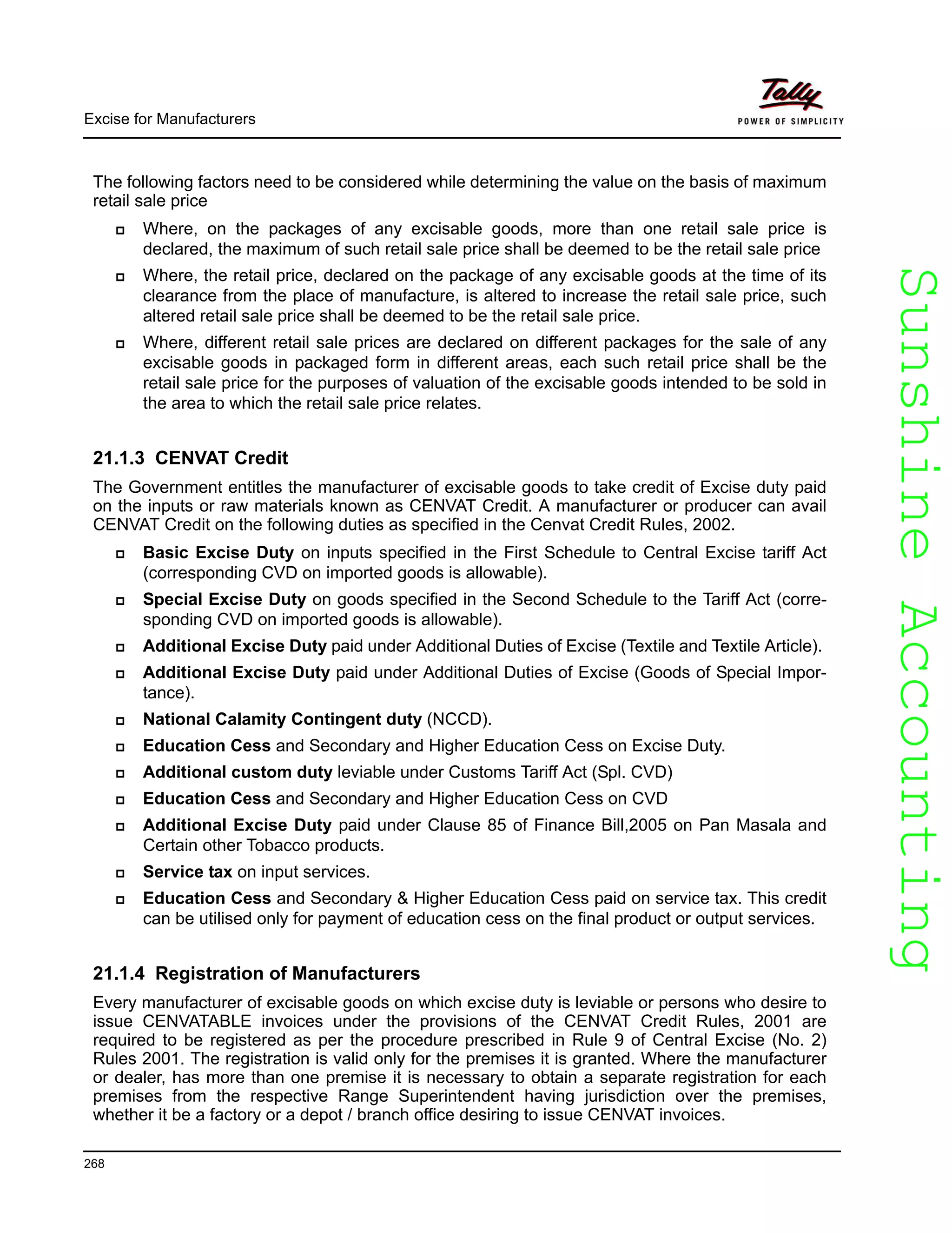SunshineAccountingSunshineAccounting
Excise for Manufacturers
268
The following factors need to be considered while determining the value on the basis of maximum
retail sale price
Where, on the packages of any excisable goods, more than one retail sale price is
declared, the maximum of such retail sale price shall be deemed to be the retail sale price
Where, the retail price, declared on the package of any excisable goods at the time of its
clearance from the place of manufacture, is altered to increase the retail sale price, such
altered retail sale price shall be deemed to be the retail sale price.
Where, different retail sale prices are declared on different packages for the sale of any
excisable goods in packaged form in different areas, each such retail price shall be the
retail sale price for the purposes of valuation of the excisable goods intended to be sold in
the area to which the retail sale price relates.
21.1.3 CENVAT Credit
The Government entitles the manufacturer of excisable goods to take credit of Excise duty paid
on the inputs or raw materials known as CENVAT Credit. A manufacturer or producer can avail
CENVAT Credit on the following duties as specified in the Cenvat Credit Rules, 2002.
Basic Excise Duty on inputs specified in the First Schedule to Central Excise tariff Act
(corresponding CVD on imported goods is allowable).
Special Excise Duty on goods specified in the Second Schedule to the Tariff Act (corre-
sponding CVD on imported goods is allowable).
Additional Excise Duty paid under Additional Duties of Excise (Textile and Textile Article).
Additional Excise Duty paid under Additional Duties of Excise (Goods of Special Impor-
tance).
National Calamity Contingent duty (NCCD).
Education Cess and Secondary and Higher Education Cess on Excise Duty.
Additional custom duty leviable under Customs Tariff Act (Spl. CVD)
Education Cess and Secondary and Higher Education Cess on CVD
Additional Excise Duty paid under Clause 85 of Finance Bill,2005 on Pan Masala and
Certain other Tobacco products.
Service tax on input services.
Education Cess and Secondary & Higher Education Cess paid on service tax. This credit
can be utilised only for payment of education cess on the final product or output services.
21.1.4 Registration of Manufacturers
Every manufacturer of excisable goods on which excise duty is leviable or persons who desire to
issue CENVATABLE invoices under the provisions of the CENVAT Credit Rules, 2001 are
required to be registered as per the procedure prescribed in Rule 9 of Central Excise (No. 2)
Rules 2001. The registration is valid only for the premises it is granted. Where the manufacturer
or dealer, has more than one premise it is necessary to obtain a separate registration for each
premises from the respective Range Superintendent having jurisdiction over the premises,
whether it be a factory or a depot / branch office desiring to issue CENVAT invoices.
 