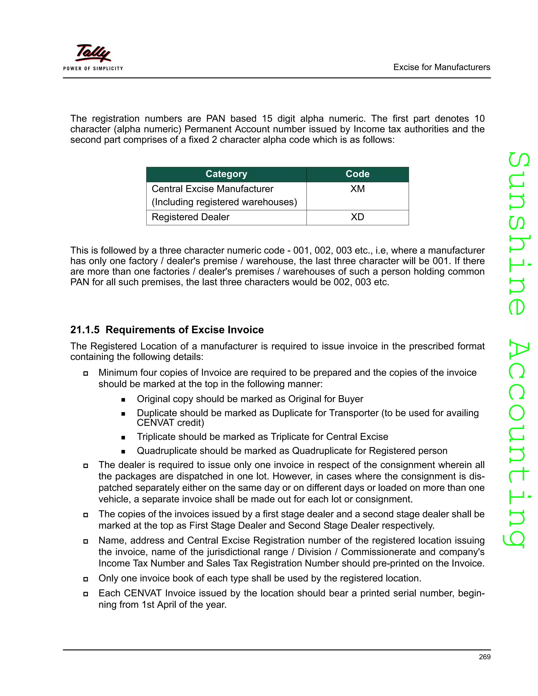 SunshineAccountingSunshineAccounting
Excise for Manufacturers
269
The registration numbers are PAN based 15 digit alpha numeric. The first part denotes 10
character (alpha numeric) Permanent Account number issued by Income tax authorities and the
second part comprises of a fixed 2 character alpha code which is as follows:
This is followed by a three character numeric code - 001, 002, 003 etc., i.e, where a manufacturer
has only one factory / dealer's premise / warehouse, the last three character will be 001. If there
are more than one factories / dealer's premises / warehouses of such a person holding common
PAN for all such premises, the last three characters would be 002, 003 etc.
21.1.5 Requirements of Excise Invoice
The Registered Location of a manufacturer is required to issue invoice in the prescribed format
containing the following details:
Minimum four copies of Invoice are required to be prepared and the copies of the invoice
should be marked at the top in the following manner:
Original copy should be marked as Original for Buyer
Duplicate should be marked as Duplicate for Transporter (to be used for availing
CENVAT credit)
Triplicate should be marked as Triplicate for Central Excise
Quadruplicate should be marked as Quadruplicate for Registered person
The dealer is required to issue only one invoice in respect of the consignment wherein all
the packages are dispatched in one lot. However, in cases where the consignment is dis-
patched separately either on the same day or on different days or loaded on more than one
vehicle, a separate invoice shall be made out for each lot or consignment.
The copies of the invoices issued by a first stage dealer and a second stage dealer shall be
marked at the top as First Stage Dealer and Second Stage Dealer respectively.
Name, address and Central Excise Registration number of the registered location issuing
the invoice, name of the jurisdictional range / Division / Commissionerate and company's
Income Tax Number and Sales Tax Registration Number should pre-printed on the Invoice.
Only one invoice book of each type shall be used by the registered location.
Each CENVAT Invoice issued by the location should bear a printed serial number, begin-
ning from 1st April of the year.
Category Code
Central Excise Manufacturer
(Including registered warehouses)
XM
Registered Dealer XD
 
