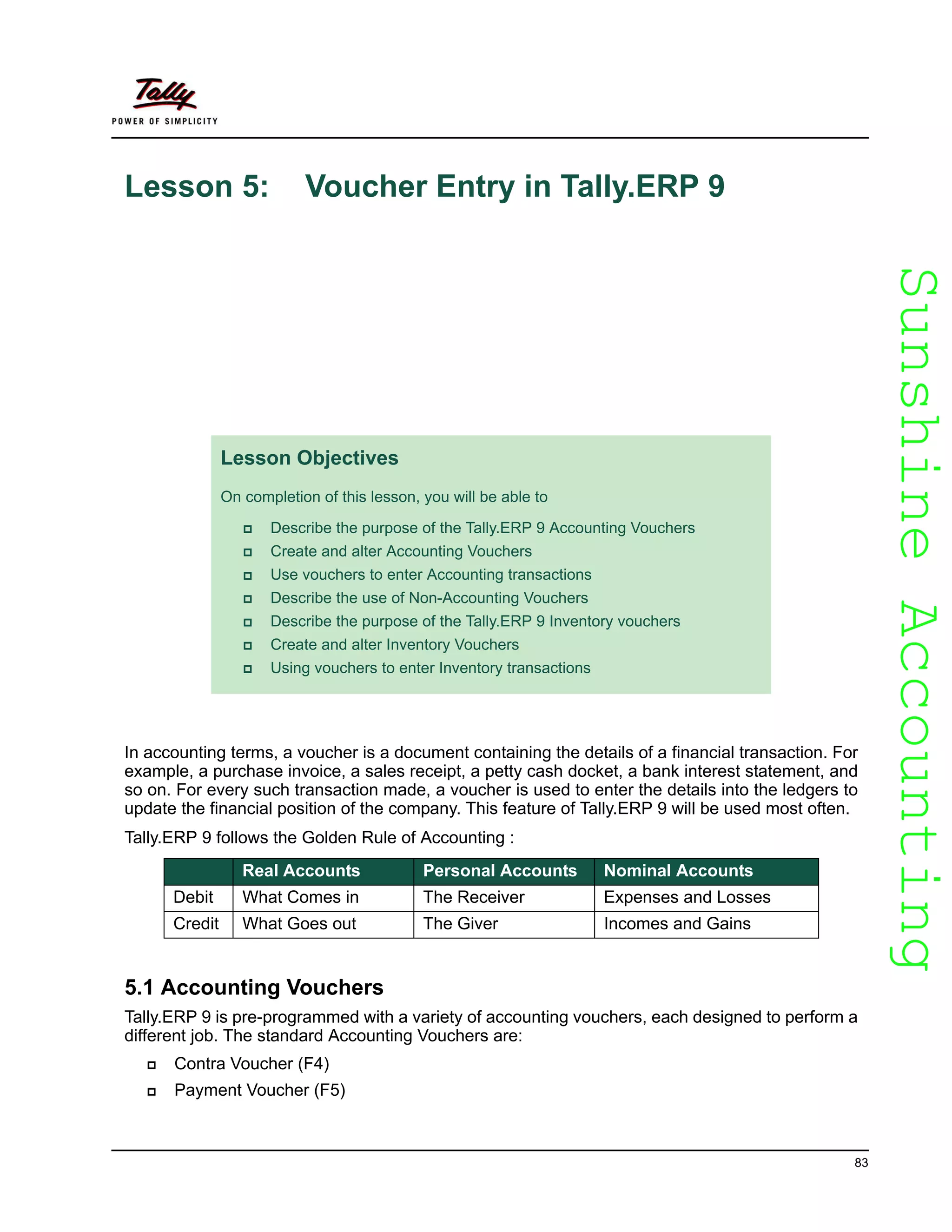 SunshineAccountingSunshineAccounting
83
Lesson 5: Voucher Entry in Tally.ERP 9
In accounting terms, a voucher is a document containing the details of a financial transaction. For
example, a purchase invoice, a sales receipt, a petty cash docket, a bank interest statement, and
so on. For every such transaction made, a voucher is used to enter the details into the ledgers to
update the financial position of the company. This feature of Tally.ERP 9 will be used most often.
Tally.ERP 9 follows the Golden Rule of Accounting :
5.1 Accounting Vouchers
Tally.ERP 9 is pre-programmed with a variety of accounting vouchers, each designed to perform a
different job. The standard Accounting Vouchers are:
Contra Voucher (F4)
Payment Voucher (F5)
Lesson Objectives
On completion of this lesson, you will be able to
Describe the purpose of the Tally.ERP 9 Accounting Vouchers
Create and alter Accounting Vouchers
Use vouchers to enter Accounting transactions
Describe the use of Non-Accounting Vouchers
Describe the purpose of the Tally.ERP 9 Inventory vouchers
Create and alter Inventory Vouchers
Using vouchers to enter Inventory transactions
Real Accounts Personal Accounts Nominal Accounts
Debit What Comes in The Receiver Expenses and Losses
Credit What Goes out The Giver Incomes and Gains
 