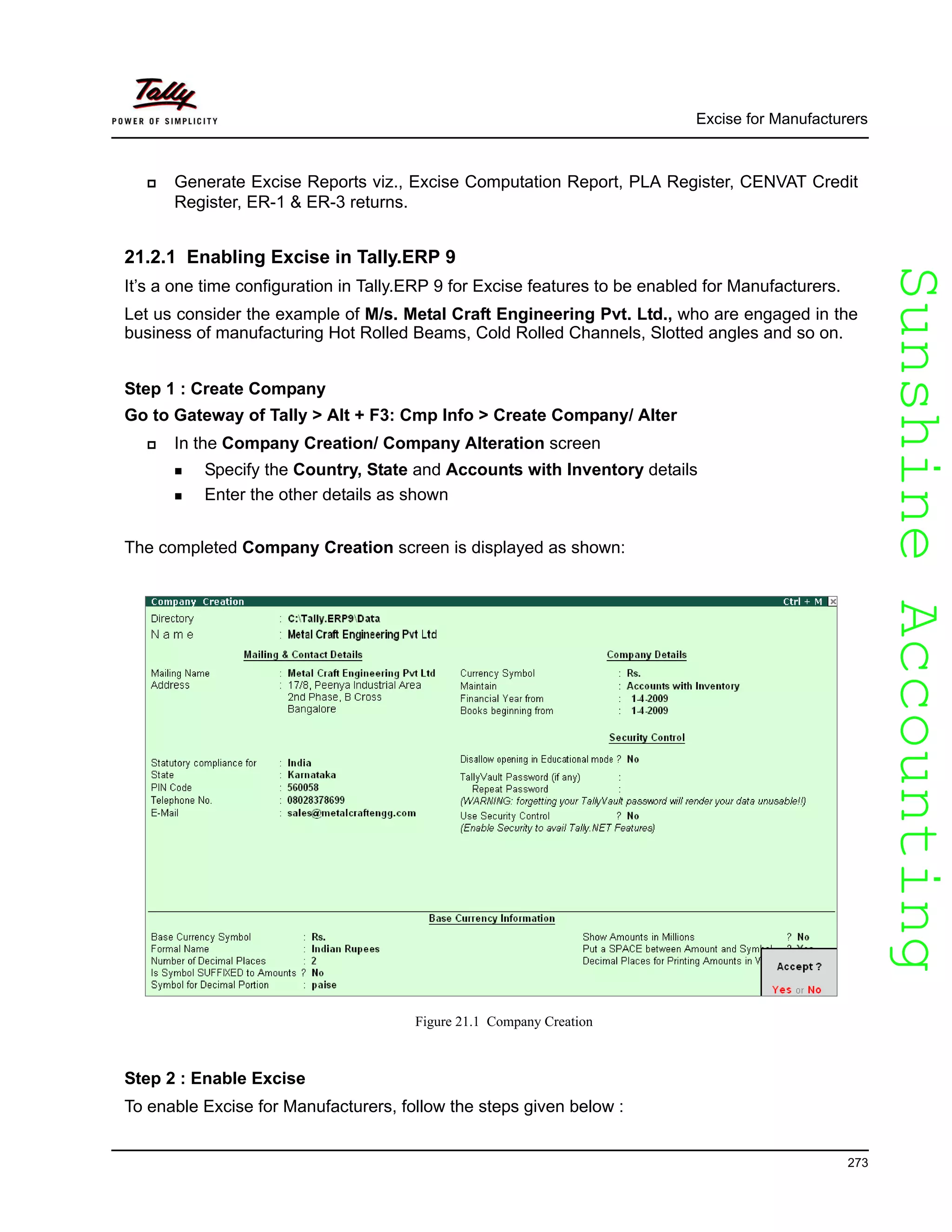 SunshineAccountingSunshineAccounting
Excise for Manufacturers
273
Generate Excise Reports viz., Excise Computation Report, PLA Register, CENVAT Credit
Register, ER-1 & ER-3 returns.
21.2.1 Enabling Excise in Tally.ERP 9
It’s a one time configuration in Tally.ERP 9 for Excise features to be enabled for Manufacturers.
Let us consider the example of M/s. Metal Craft Engineering Pvt. Ltd., who are engaged in the
business of manufacturing Hot Rolled Beams, Cold Rolled Channels, Slotted angles and so on.
Step 1 : Create Company
Go to Gateway of Tally > Alt + F3: Cmp Info > Create Company/ Alter
In the Company Creation/ Company Alteration screen
Specify the Country, State and Accounts with Inventory details
Enter the other details as shown
The completed Company Creation screen is displayed as shown:
Figure 21.1 Company Creation
Step 2 : Enable Excise
To enable Excise for Manufacturers, follow the steps given below :
 
