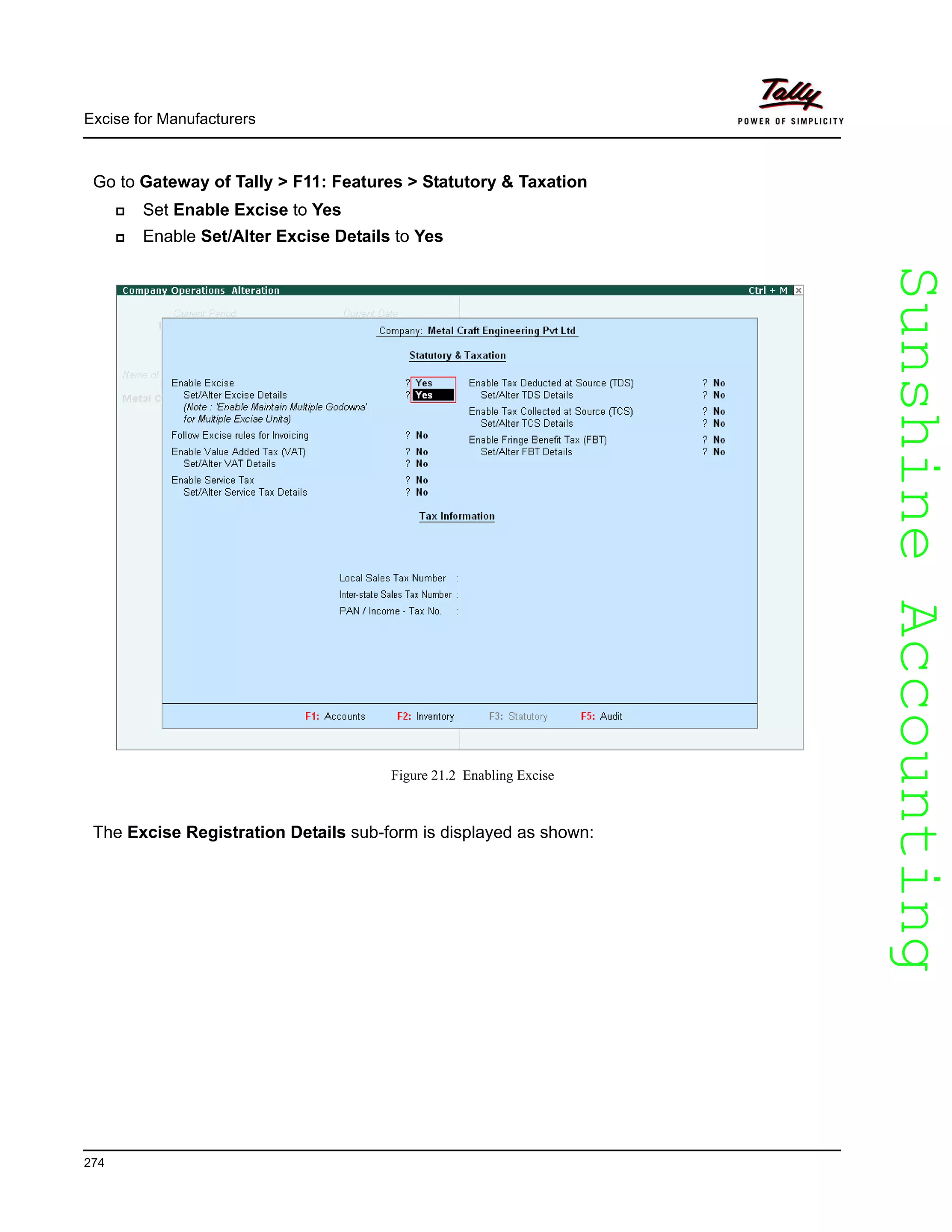 SunshineAccountingSunshineAccounting
Excise for Manufacturers
274
Go to Gateway of Tally > F11: Features > Statutory & Taxation
Set Enable Excise to Yes
Enable Set/Alter Excise Details to Yes
Figure 21.2 Enabling Excise
The Excise Registration Details sub-form is displayed as shown:
 