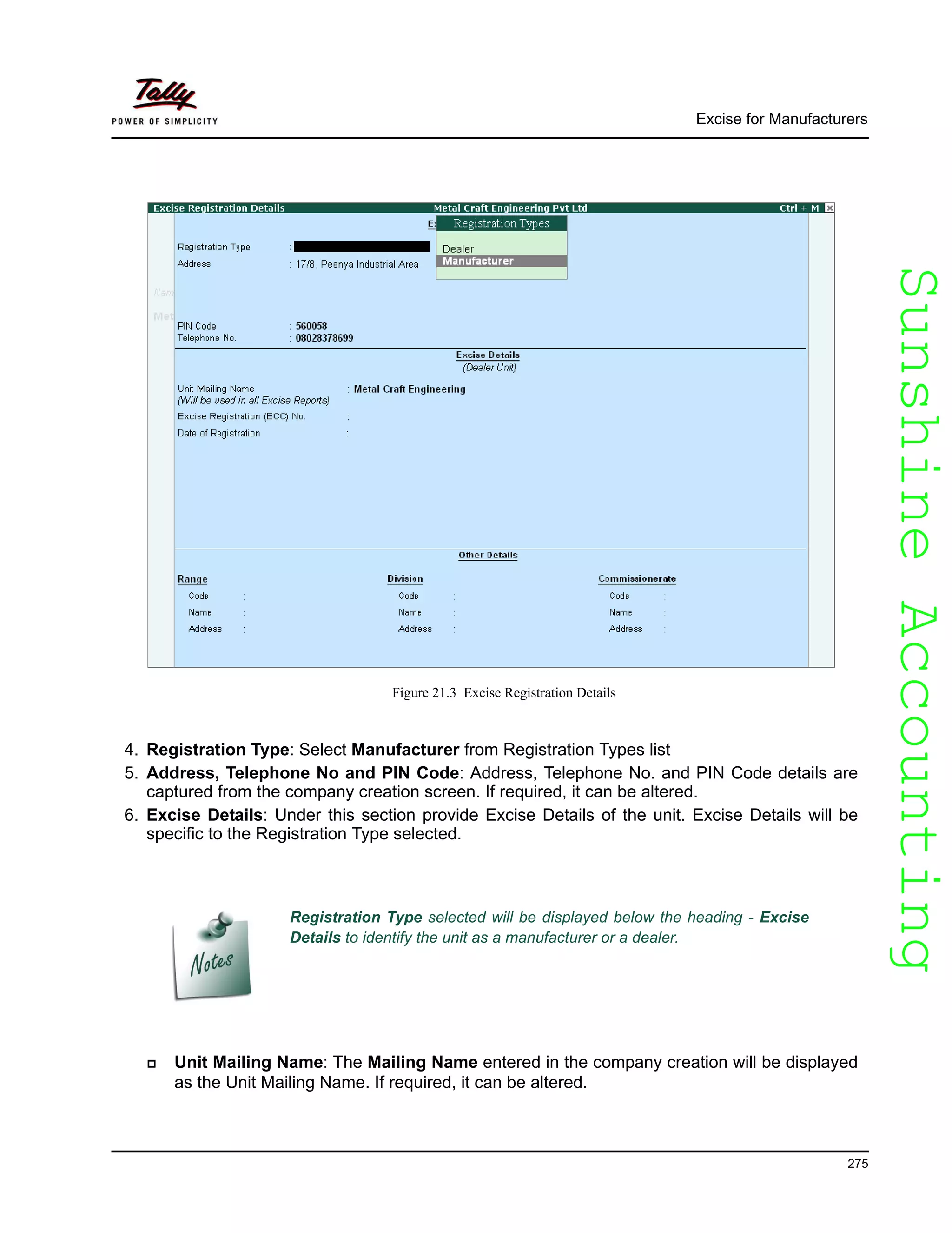 SunshineAccountingSunshineAccounting
Excise for Manufacturers
275
Figure 21.3 Excise Registration Details
4. Registration Type: Select Manufacturer from Registration Types list
5. Address, Telephone No and PIN Code: Address, Telephone No. and PIN Code details are
captured from the company creation screen. If required, it can be altered.
6. Excise Details: Under this section provide Excise Details of the unit. Excise Details will be
specific to the Registration Type selected.
Unit Mailing Name: The Mailing Name entered in the company creation will be displayed
as the Unit Mailing Name. If required, it can be altered.
Registration Type selected will be displayed below the heading - Excise
Details to identify the unit as a manufacturer or a dealer.
 
