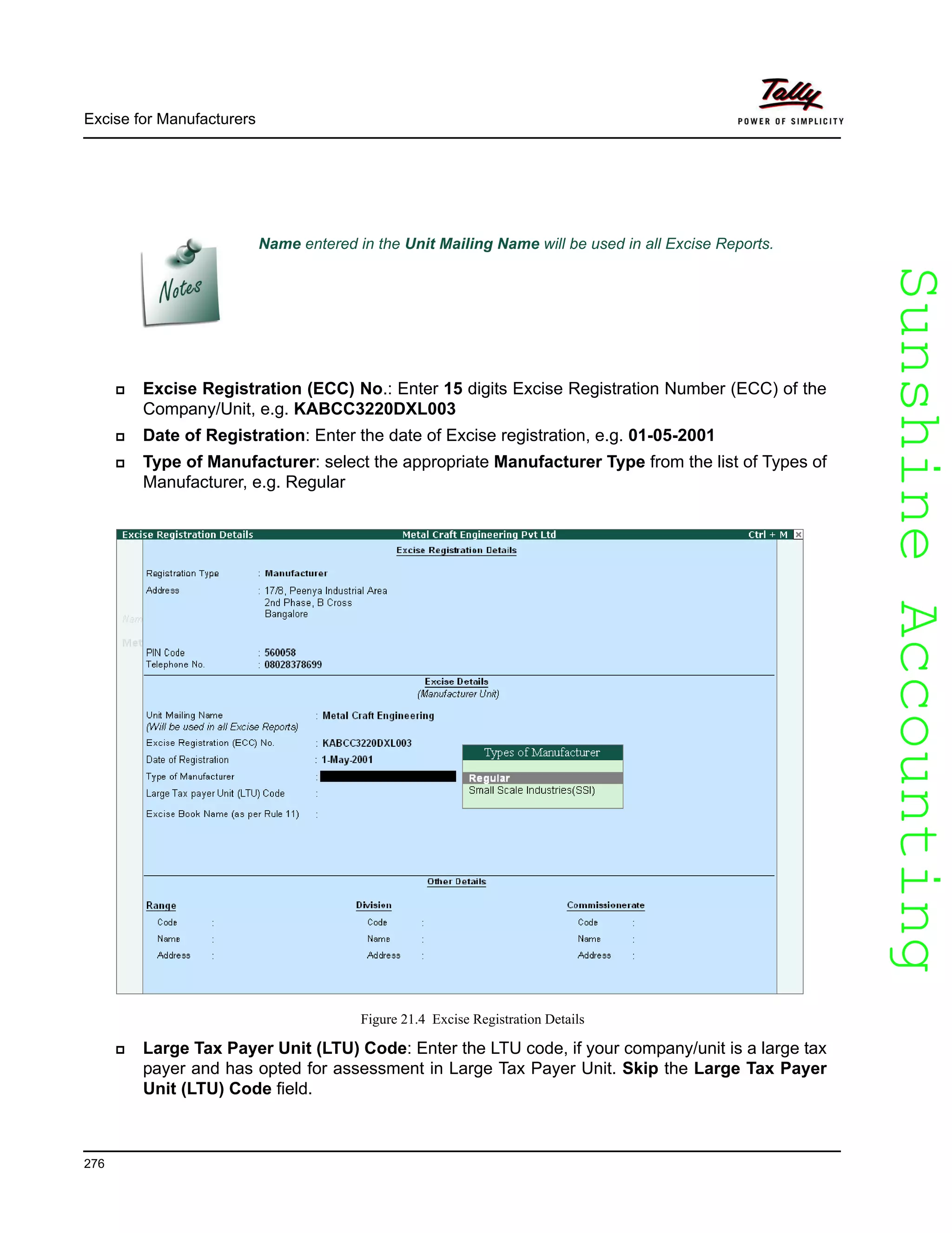 SunshineAccountingSunshineAccounting
Excise for Manufacturers
276
Excise Registration (ECC) No.: Enter 15 digits Excise Registration Number (ECC) of the
Company/Unit, e.g. KABCC3220DXL003
Date of Registration: Enter the date of Excise registration, e.g. 01-05-2001
Type of Manufacturer: select the appropriate Manufacturer Type from the list of Types of
Manufacturer, e.g. Regular
Figure 21.4 Excise Registration Details
Large Tax Payer Unit (LTU) Code: Enter the LTU code, if your company/unit is a large tax
payer and has opted for assessment in Large Tax Payer Unit. Skip the Large Tax Payer
Unit (LTU) Code field.
Name entered in the Unit Mailing Name will be used in all Excise Reports.
 