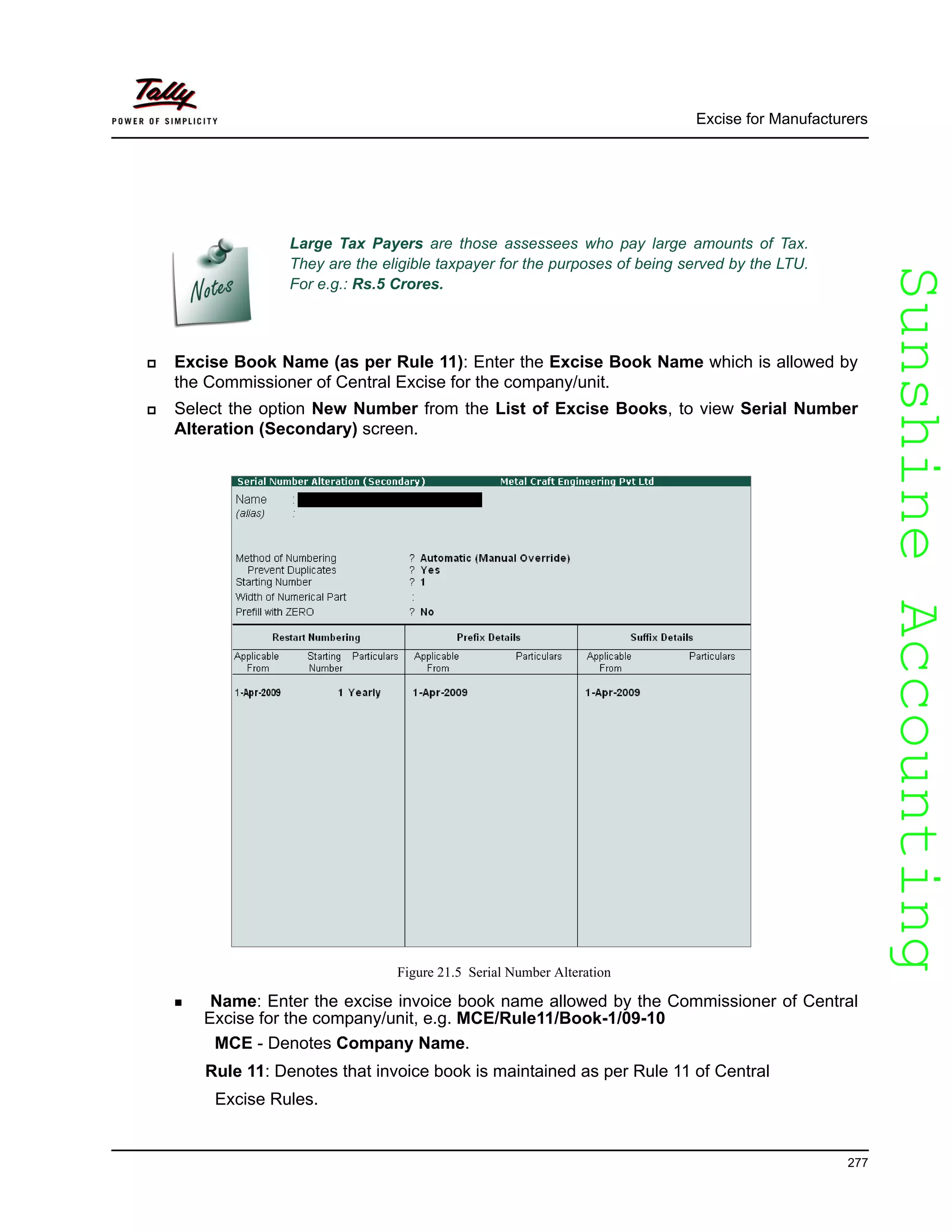 SunshineAccountingSunshineAccounting
Large Tax Payers are those assessees who pay large amounts of Tax.
They are the eligible taxpayer for the purposes of being served by the LTU.
For e.g.: Rs.5 Crores.
Excise for Manufacturers
277
Excise Book Name (as per Rule 11): Enter the Excise Book Name which is allowed by
the Commissioner of Central Excise for the company/unit.
Select the option New Number from the List of Excise Books, to view Serial Number
Alteration (Secondary) screen.
Figure 21.5 Serial Number Alteration
Name: Enter the excise invoice book name allowed by the Commissioner of Central
Excise for the company/unit, e.g. MCE/Rule11/Book-1/09-10
MCE - Denotes Company Name.
Rule 11: Denotes that invoice book is maintained as per Rule 11 of Central
Excise Rules.
 