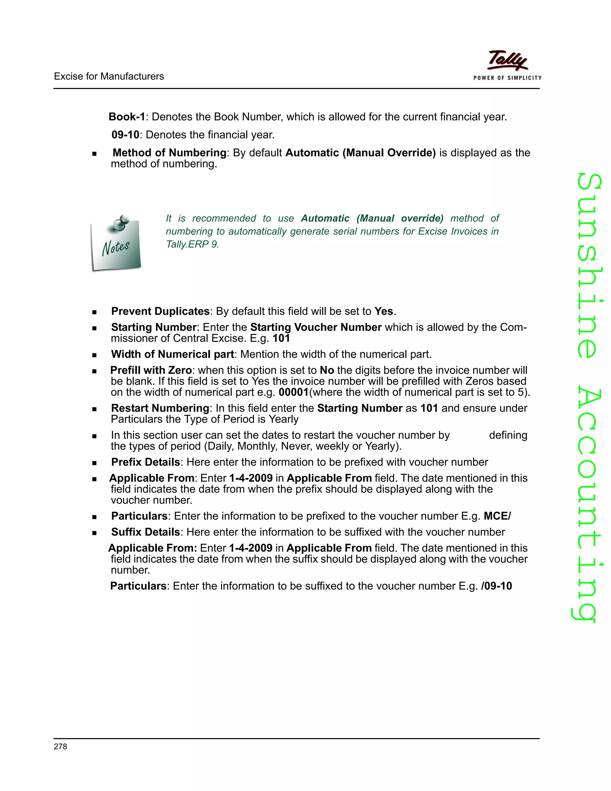 SunshineAccountingSunshineAccounting
Excise for Manufacturers
278
Book-1: Denotes the Book Number, which is allowed for the current financial year.
09-10: Denotes the financial year.
Method of Numbering: By default Automatic (Manual Override) is displayed as the
method of numbering.
Prevent Duplicates: By default this field will be set to Yes.
Starting Number: Enter the Starting Voucher Number which is allowed by the Com-
missioner of Central Excise. E.g. 101
Width of Numerical part: Mention the width of the numerical part.
Prefill with Zero: when this option is set to No the digits before the invoice number will
be blank. If this field is set to Yes the invoice number will be prefilled with Zeros based
on the width of numerical part e.g. 00001(where the width of numerical part is set to 5).
Restart Numbering: In this field enter the Starting Number as 101 and ensure under
Particulars the Type of Period is Yearly
In this section user can set the dates to restart the voucher number by defining
the types of period (Daily, Monthly, Never, weekly or Yearly).
Prefix Details: Here enter the information to be prefixed with voucher number
Applicable From: Enter 1-4-2009 in Applicable From field. The date mentioned in this
field indicates the date from when the prefix should be displayed along with the
voucher number.
Particulars: Enter the information to be prefixed to the voucher number E.g. MCE/
Suffix Details: Here enter the information to be suffixed with the voucher number
Applicable From: Enter 1-4-2009 in Applicable From field. The date mentioned in this
field indicates the date from when the suffix should be displayed along with the voucher
number.
Particulars: Enter the information to be suffixed to the voucher number E.g. /09-10
It is recommended to use Automatic (Manual override) method of
numbering to automatically generate serial numbers for Excise Invoices in
Tally.ERP 9.
 