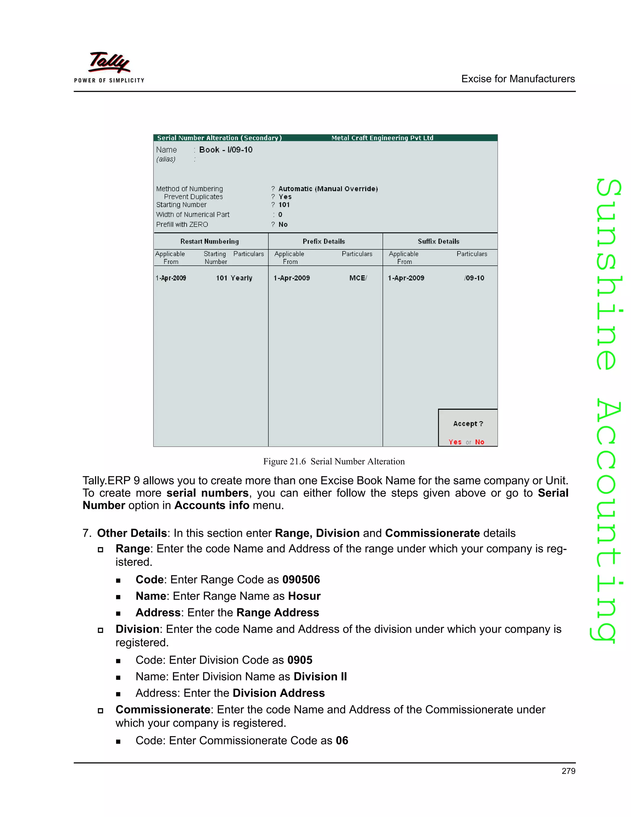 SunshineAccountingSunshineAccounting
Excise for Manufacturers
279
Figure 21.6 Serial Number Alteration
Tally.ERP 9 allows you to create more than one Excise Book Name for the same company or Unit.
To create more serial numbers, you can either follow the steps given above or go to Serial
Number option in Accounts info menu.
7. Other Details: In this section enter Range, Division and Commissionerate details
Range: Enter the code Name and Address of the range under which your company is reg-
istered.
Code: Enter Range Code as 090506
Name: Enter Range Name as Hosur
Address: Enter the Range Address
Division: Enter the code Name and Address of the division under which your company is
registered.
Code: Enter Division Code as 0905
Name: Enter Division Name as Division II
Address: Enter the Division Address
Commissionerate: Enter the code Name and Address of the Commissionerate under
which your company is registered.
Code: Enter Commissionerate Code as 06
 