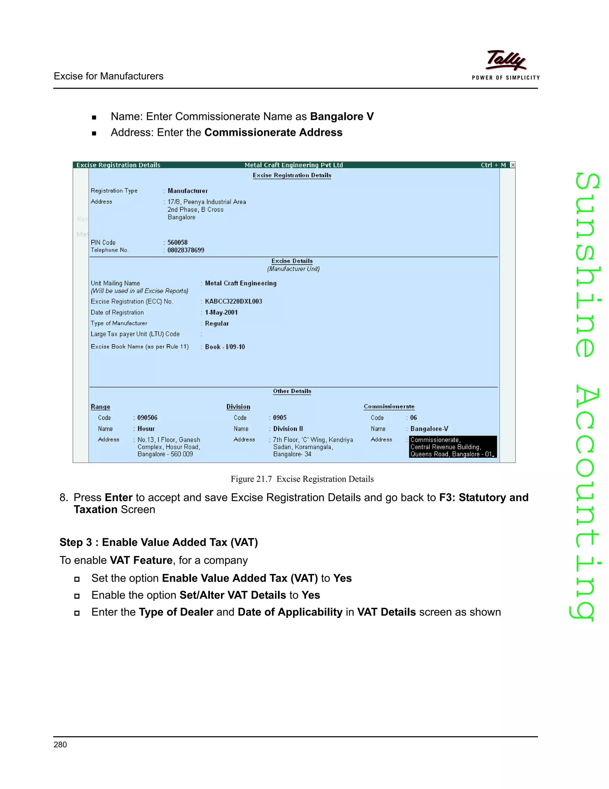 SunshineAccountingSunshineAccounting
Excise for Manufacturers
280
Name: Enter Commissionerate Name as Bangalore V
Address: Enter the Commissionerate Address
Figure 21.7 Excise Registration Details
8. Press Enter to accept and save Excise Registration Details and go back to F3: Statutory and
Taxation Screen
Step 3 : Enable Value Added Tax (VAT)
To enable VAT Feature, for a company
Set the option Enable Value Added Tax (VAT) to Yes
Enable the option Set/Alter VAT Details to Yes
Enter the Type of Dealer and Date of Applicability in VAT Details screen as shown
 