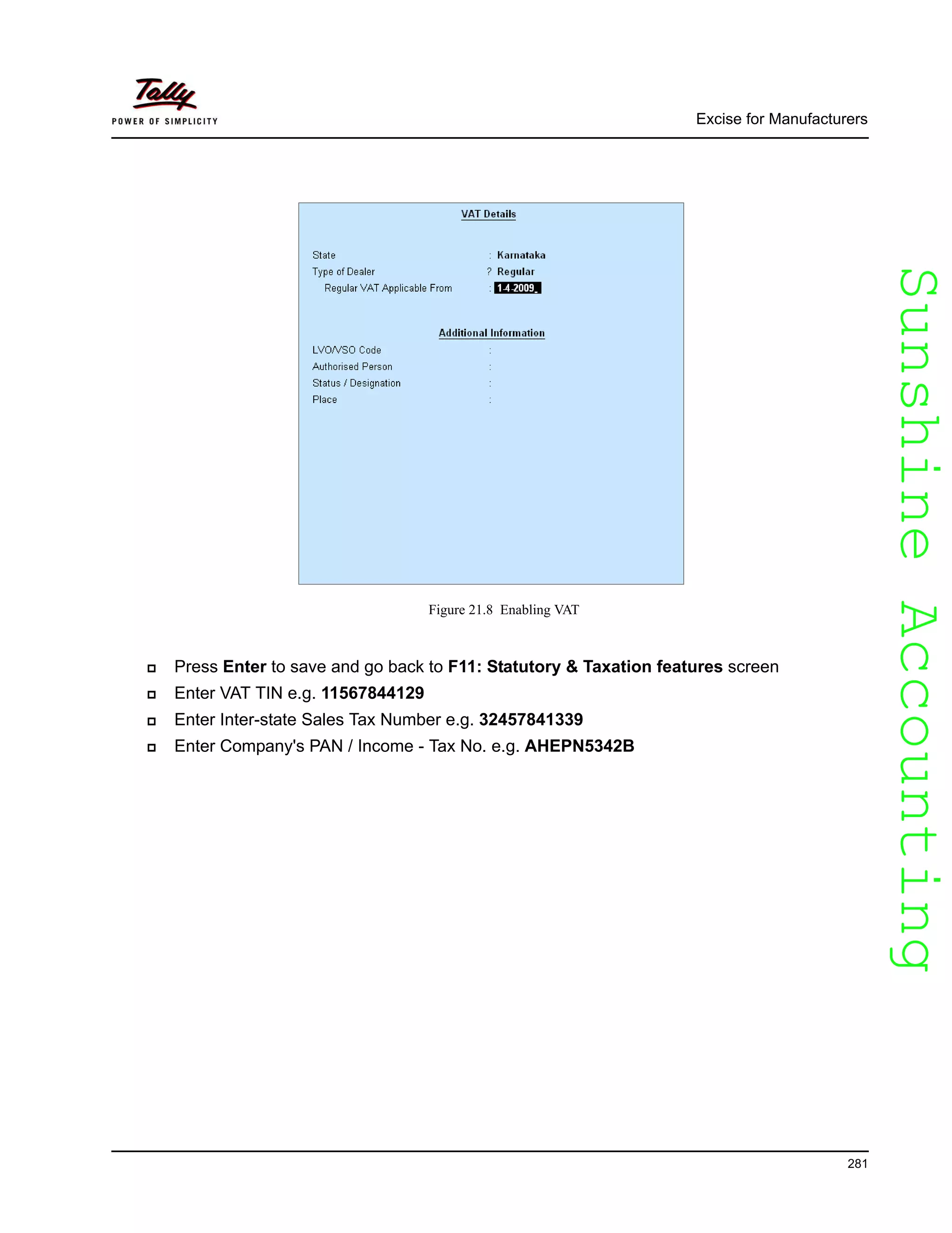 SunshineAccountingSunshineAccounting
Excise for Manufacturers
281
Figure 21.8 Enabling VAT
Press Enter to save and go back to F11: Statutory & Taxation features screen
Enter VAT TIN e.g. 11567844129
Enter Inter-state Sales Tax Number e.g. 32457841339
Enter Company's PAN / Income - Tax No. e.g. AHEPN5342B
 