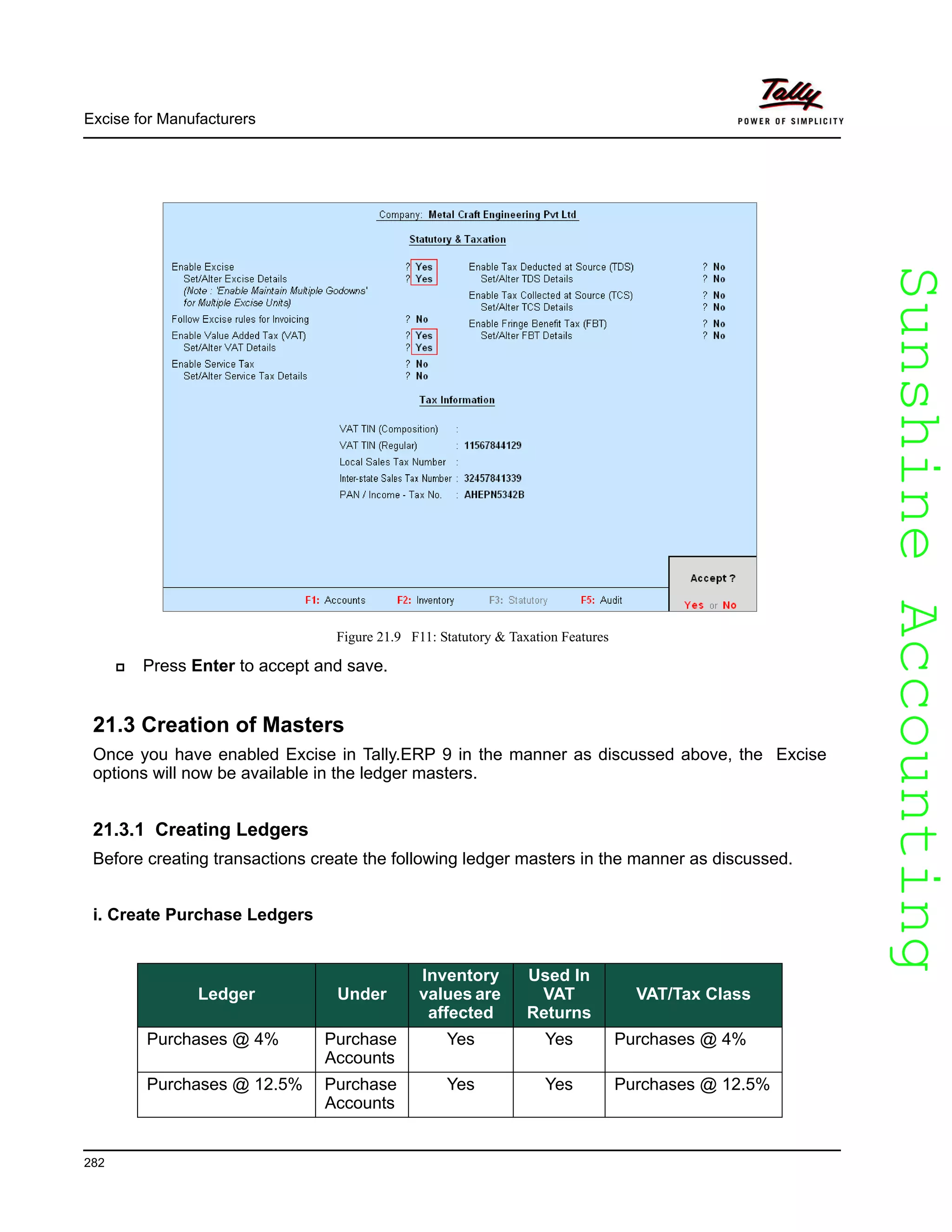 SunshineAccountingSunshineAccounting
Excise for Manufacturers
282
Figure 21.9 F11: Statutory & Taxation Features
Press Enter to accept and save.
21.3 Creation of Masters
Once you have enabled Excise in Tally.ERP 9 in the manner as discussed above, the Excise
options will now be available in the ledger masters.
21.3.1 Creating Ledgers
Before creating transactions create the following ledger masters in the manner as discussed.
i. Create Purchase Ledgers
Ledger Under
Inventory
values are
affected
Used In
VAT
Returns
VAT/Tax Class
Purchases @ 4% Purchase
Accounts
Yes Yes Purchases @ 4%
Purchases @ 12.5% Purchase
Accounts
Yes Yes Purchases @ 12.5%
 
