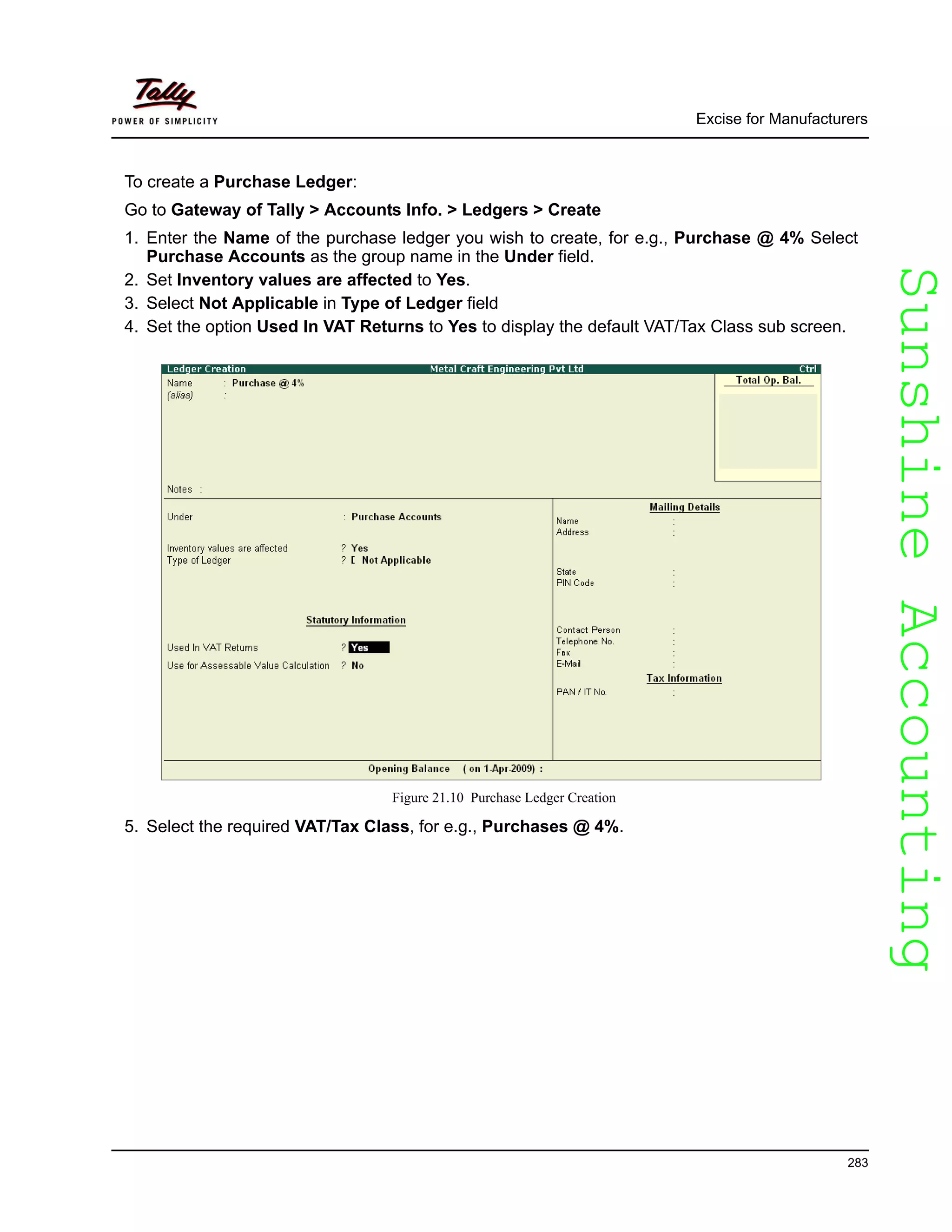 SunshineAccountingSunshineAccounting
Excise for Manufacturers
283
To create a Purchase Ledger:
Go to Gateway of Tally > Accounts Info. > Ledgers > Create
1. Enter the Name of the purchase ledger you wish to create, for e.g., Purchase @ 4% Select
Purchase Accounts as the group name in the Under field.
2. Set Inventory values are affected to Yes.
3. Select Not Applicable in Type of Ledger field
4. Set the option Used In VAT Returns to Yes to display the default VAT/Tax Class sub screen.
Figure 21.10 Purchase Ledger Creation
5. Select the required VAT/Tax Class, for e.g., Purchases @ 4%.
 