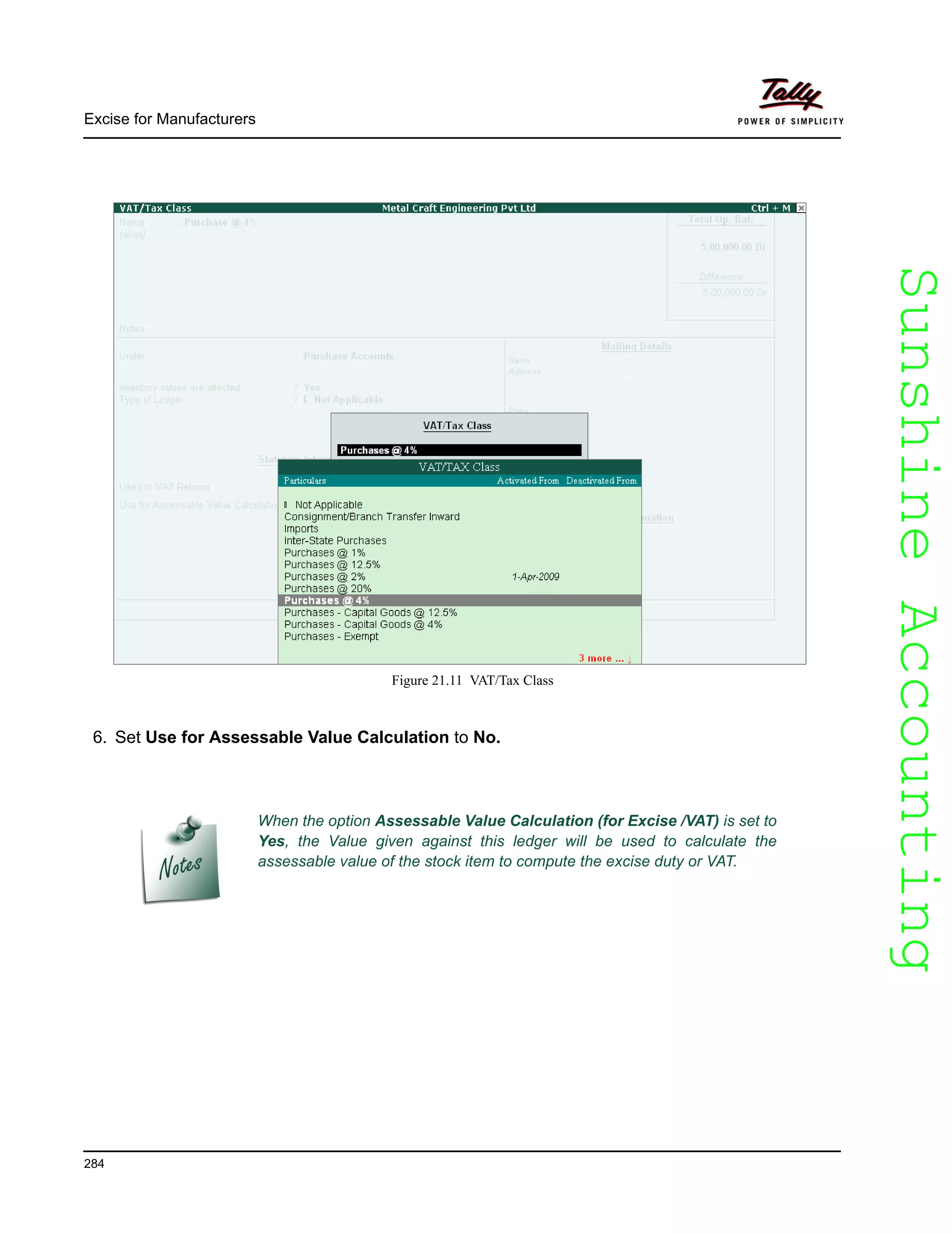 SunshineAccountingSunshineAccounting
Excise for Manufacturers
284
Figure 21.11 VAT/Tax Class
6. Set Use for Assessable Value Calculation to No.
When the option Assessable Value Calculation (for Excise /VAT) is set to
Yes, the Value given against this ledger will be used to calculate the
assessable value of the stock item to compute the excise duty or VAT.
 
