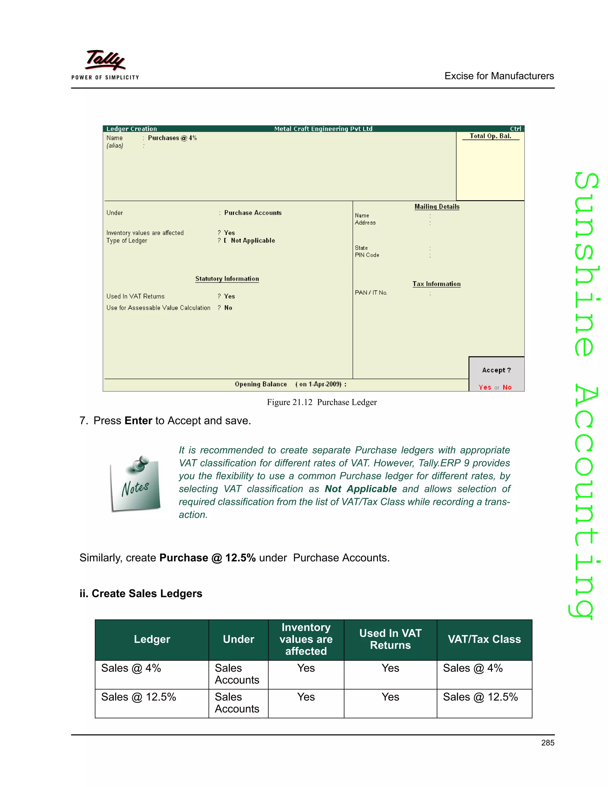 SunshineAccountingSunshineAccounting
Excise for Manufacturers
285
Figure 21.12 Purchase Ledger
7. Press Enter to Accept and save.
Similarly, create Purchase @ 12.5% under Purchase Accounts.
ii. Create Sales Ledgers
It is recommended to create separate Purchase ledgers with appropriate
VAT classification for different rates of VAT. However, Tally.ERP 9 provides
you the flexibility to use a common Purchase ledger for different rates, by
selecting VAT classification as Not Applicable and allows selection of
required classification from the list of VAT/Tax Class while recording a trans-
action.
Ledger Under
Inventory
values are
affected
Used In VAT
Returns
VAT/Tax Class
Sales @ 4% Sales
Accounts
Yes Yes Sales @ 4%
Sales @ 12.5% Sales
Accounts
Yes Yes Sales @ 12.5%
 