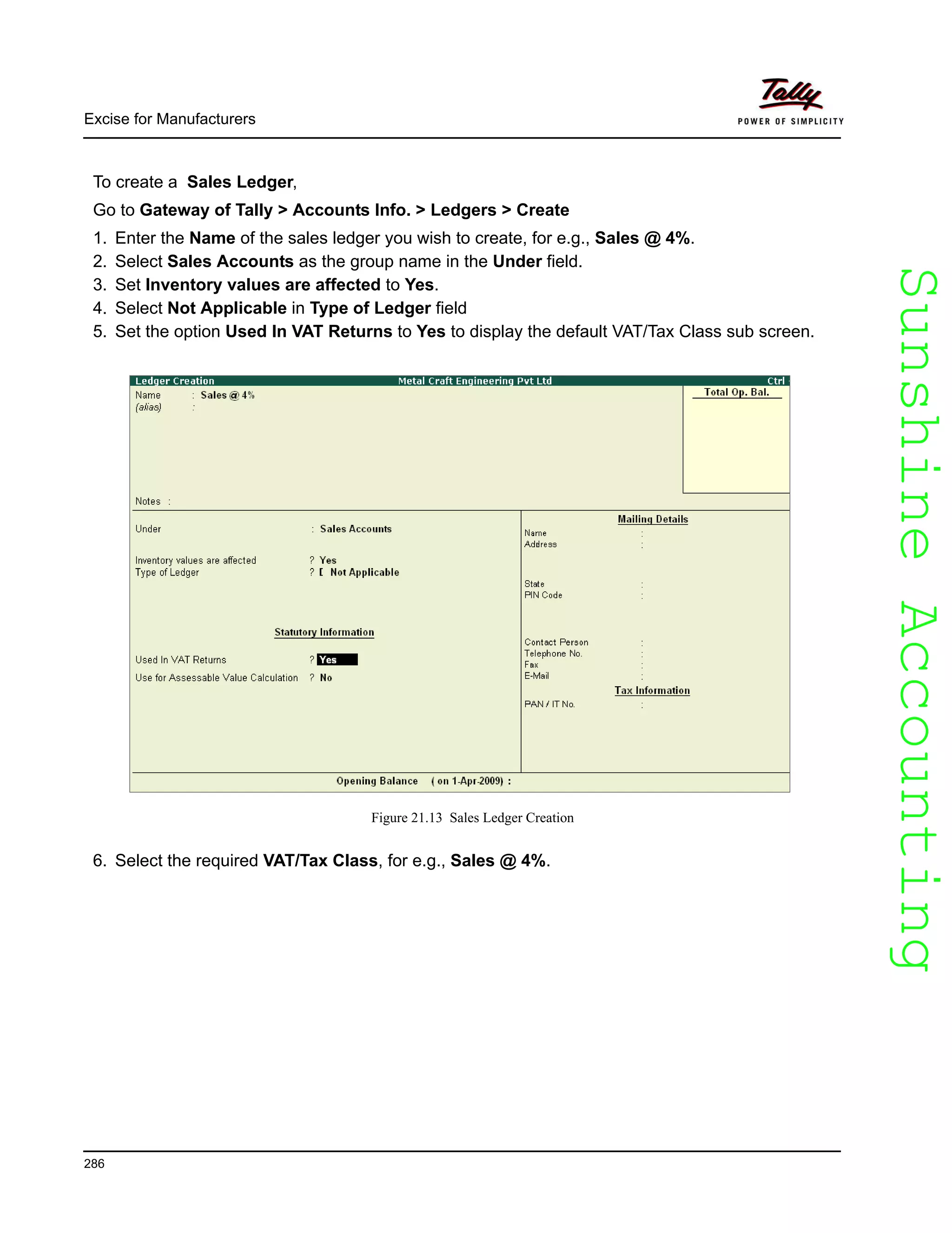 SunshineAccountingSunshineAccounting
Excise for Manufacturers
286
To create a Sales Ledger,
Go to Gateway of Tally > Accounts Info. > Ledgers > Create
1. Enter the Name of the sales ledger you wish to create, for e.g., Sales @ 4%.
2. Select Sales Accounts as the group name in the Under field.
3. Set Inventory values are affected to Yes.
4. Select Not Applicable in Type of Ledger field
5. Set the option Used In VAT Returns to Yes to display the default VAT/Tax Class sub screen.
Figure 21.13 Sales Ledger Creation
6. Select the required VAT/Tax Class, for e.g., Sales @ 4%.
 