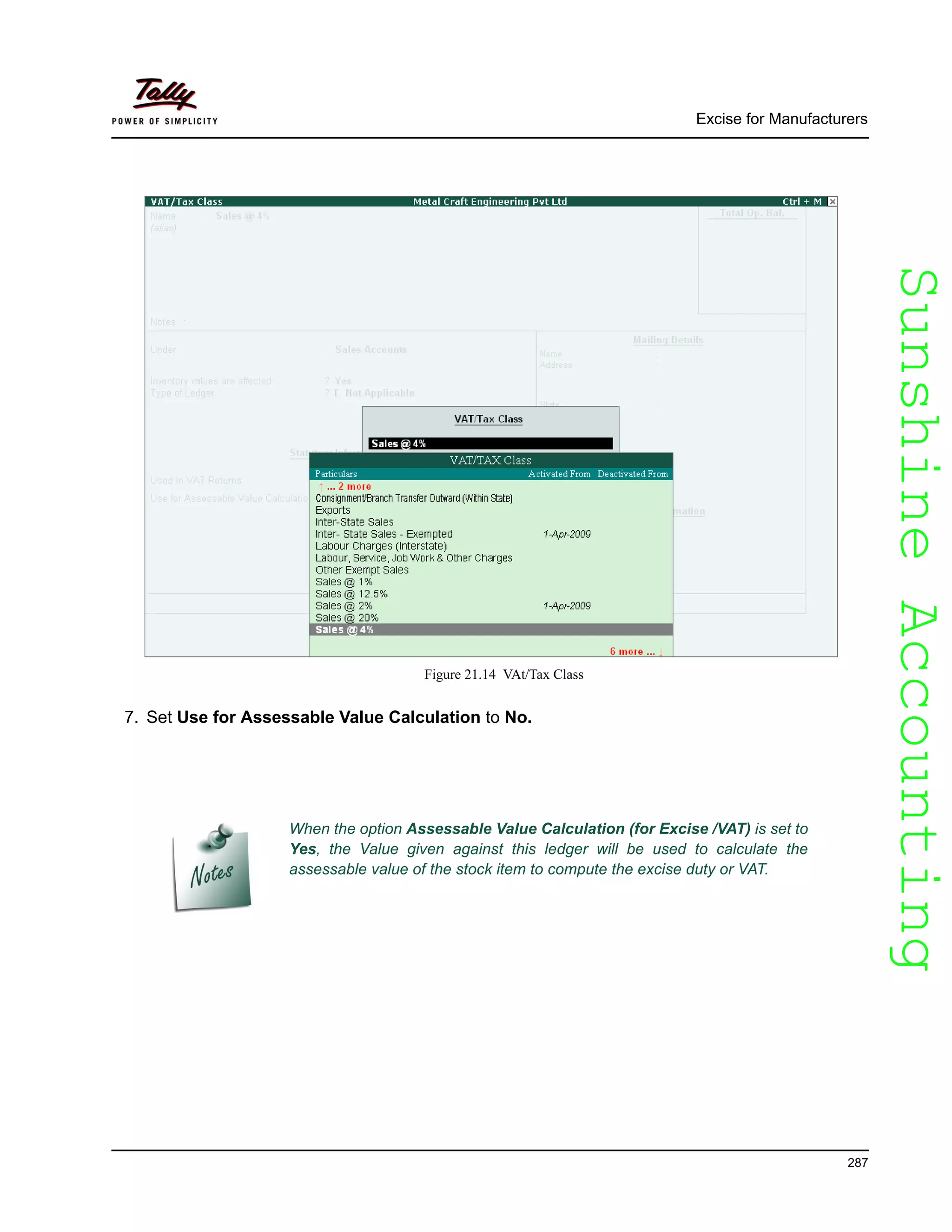SunshineAccountingSunshineAccounting
Excise for Manufacturers
287
Figure 21.14 VAt/Tax Class
7. Set Use for Assessable Value Calculation to No.
When the option Assessable Value Calculation (for Excise /VAT) is set to
Yes, the Value given against this ledger will be used to calculate the
assessable value of the stock item to compute the excise duty or VAT.
 