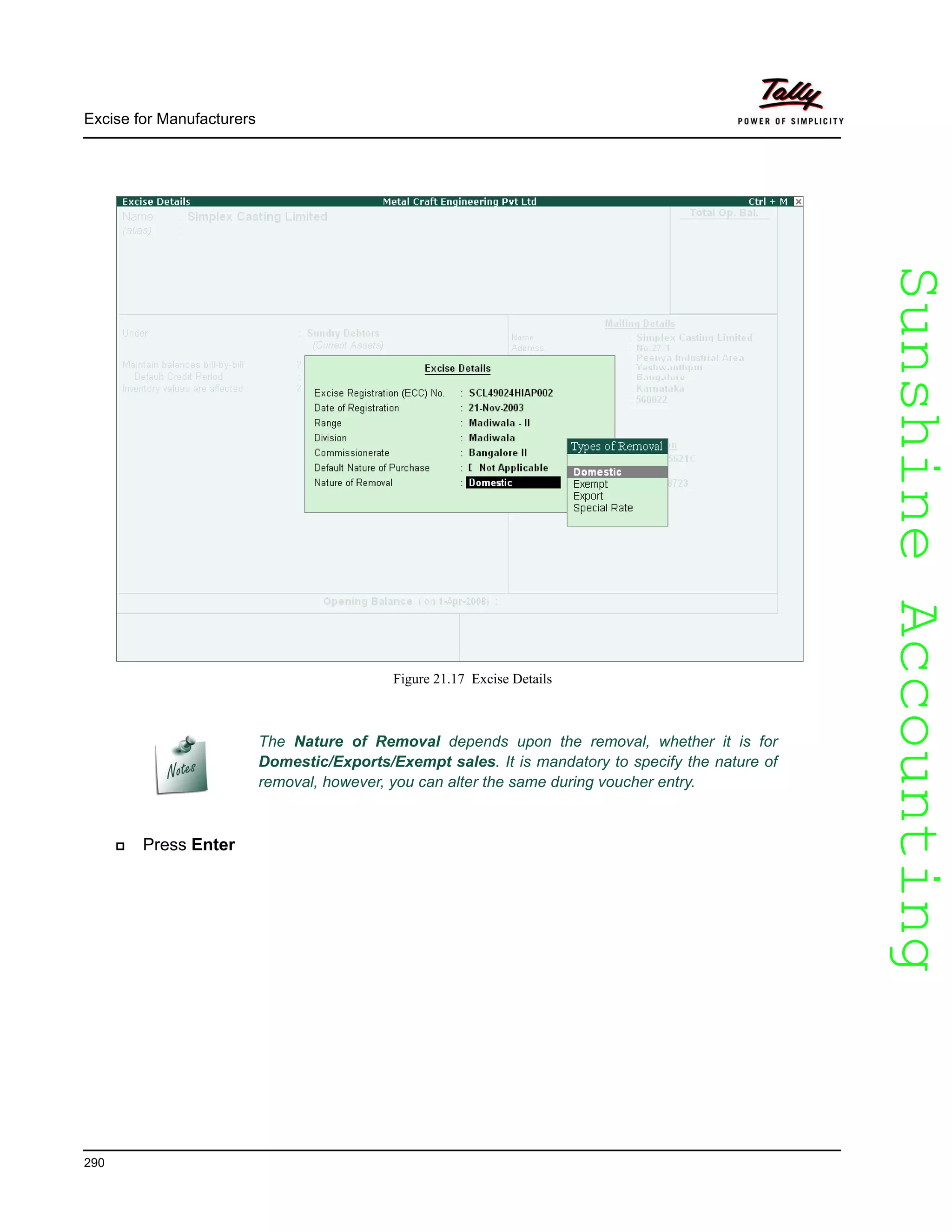 SunshineAccountingSunshineAccounting
Excise for Manufacturers
290
Figure 21.17 Excise Details
Press Enter
The Nature of Removal depends upon the removal, whether it is for
Domestic/Exports/Exempt sales. It is mandatory to specify the nature of
removal, however, you can alter the same during voucher entry.
 