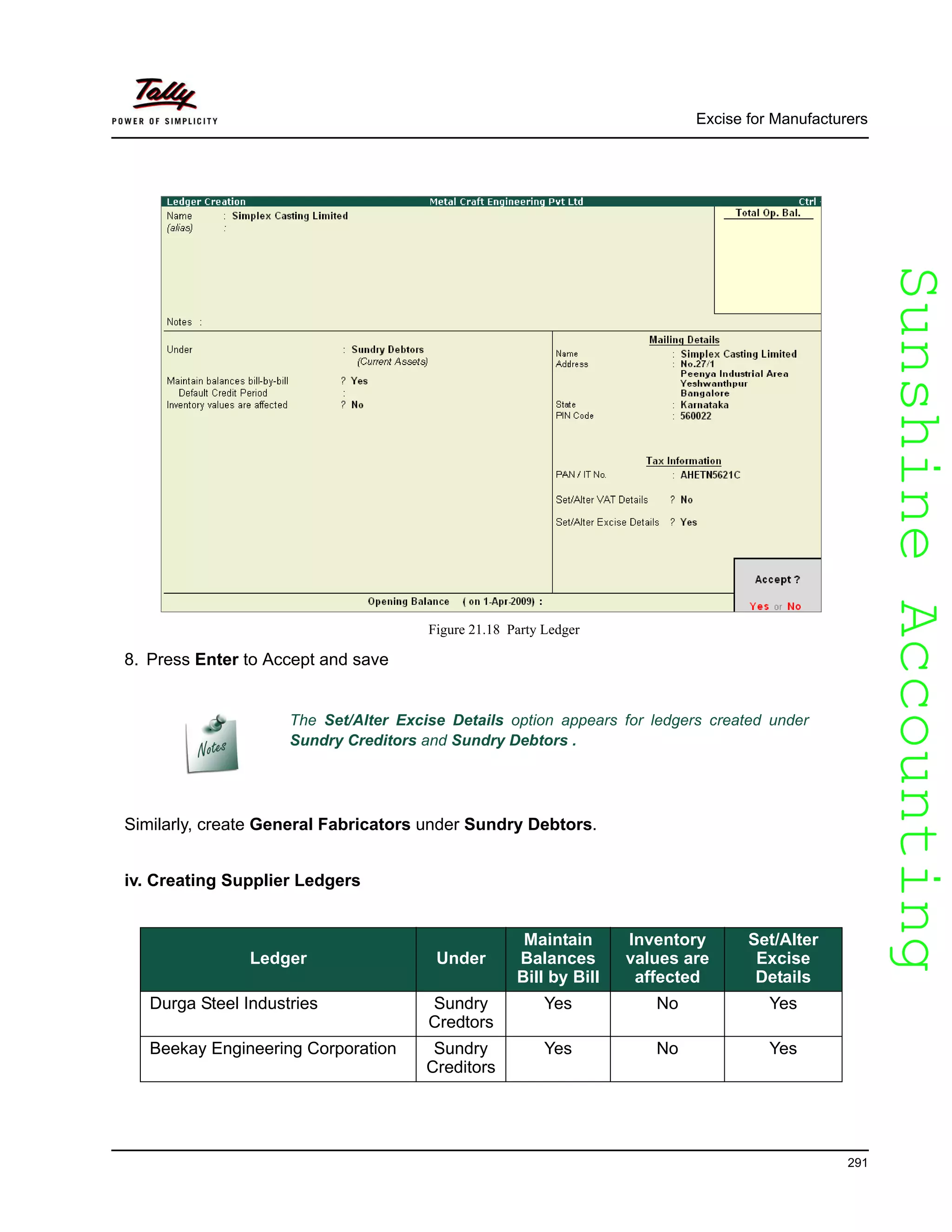 SunshineAccountingSunshineAccounting
Excise for Manufacturers
291
Figure 21.18 Party Ledger
8. Press Enter to Accept and save
Similarly, create General Fabricators under Sundry Debtors.
iv. Creating Supplier Ledgers
The Set/Alter Excise Details option appears for ledgers created under
Sundry Creditors and Sundry Debtors .
Ledger Under
Maintain
Balances
Bill by Bill
Inventory
values are
affected
Set/Alter
Excise
Details
Durga Steel Industries Sundry
Credtors
Yes No Yes
Beekay Engineering Corporation Sundry
Creditors
Yes No Yes
 