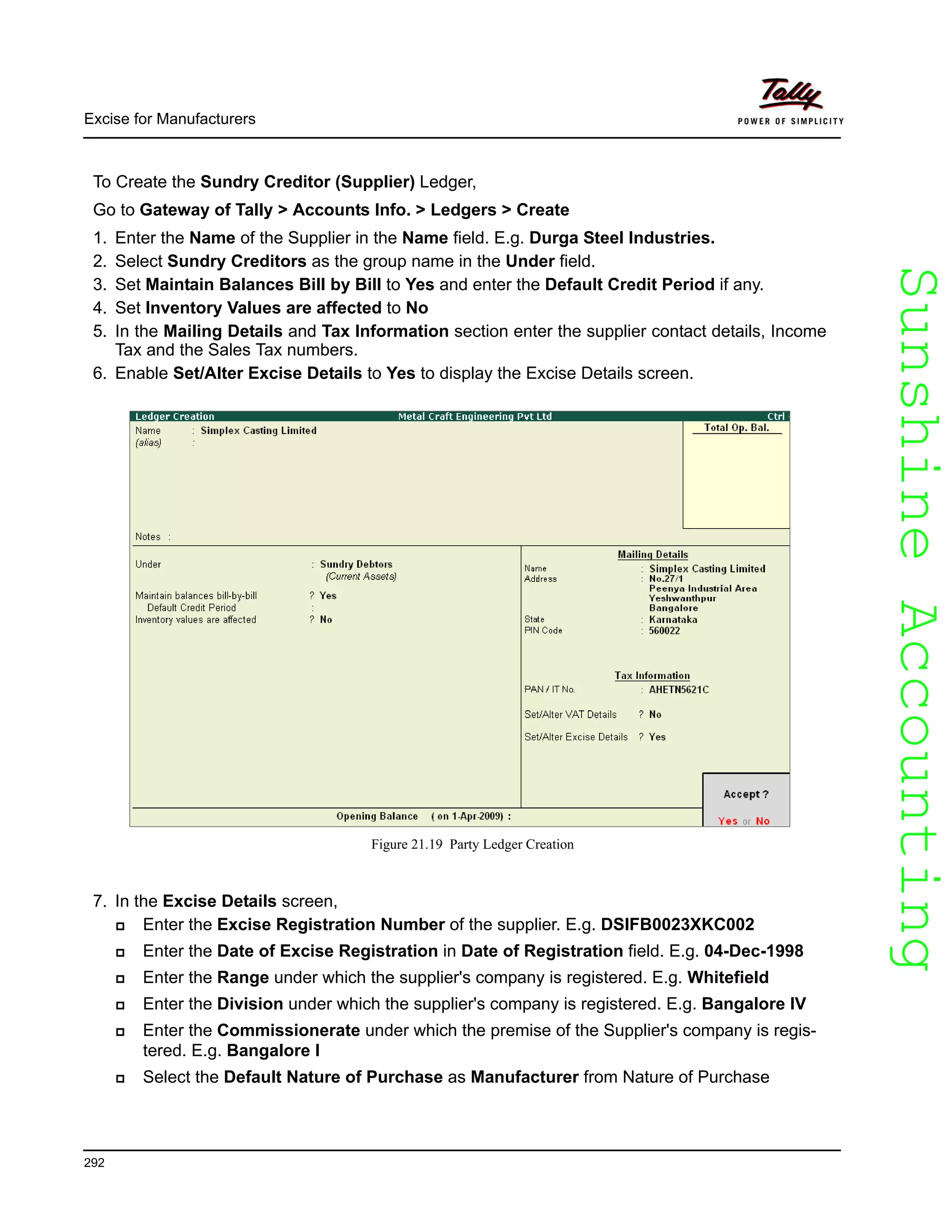SunshineAccountingSunshineAccounting
Excise for Manufacturers
292
To Create the Sundry Creditor (Supplier) Ledger,
Go to Gateway of Tally > Accounts Info. > Ledgers > Create
1. Enter the Name of the Supplier in the Name field. E.g. Durga Steel Industries.
2. Select Sundry Creditors as the group name in the Under field.
3. Set Maintain Balances Bill by Bill to Yes and enter the Default Credit Period if any.
4. Set Inventory Values are affected to No
5. In the Mailing Details and Tax Information section enter the supplier contact details, Income
Tax and the Sales Tax numbers.
6. Enable Set/Alter Excise Details to Yes to display the Excise Details screen.
Figure 21.19 Party Ledger Creation
7. In the Excise Details screen,
Enter the Excise Registration Number of the supplier. E.g. DSIFB0023XKC002
Enter the Date of Excise Registration in Date of Registration field. E.g. 04-Dec-1998
Enter the Range under which the supplier's company is registered. E.g. Whitefield
Enter the Division under which the supplier's company is registered. E.g. Bangalore IV
Enter the Commissionerate under which the premise of the Supplier's company is regis-
tered. E.g. Bangalore I
Select the Default Nature of Purchase as Manufacturer from Nature of Purchase
 