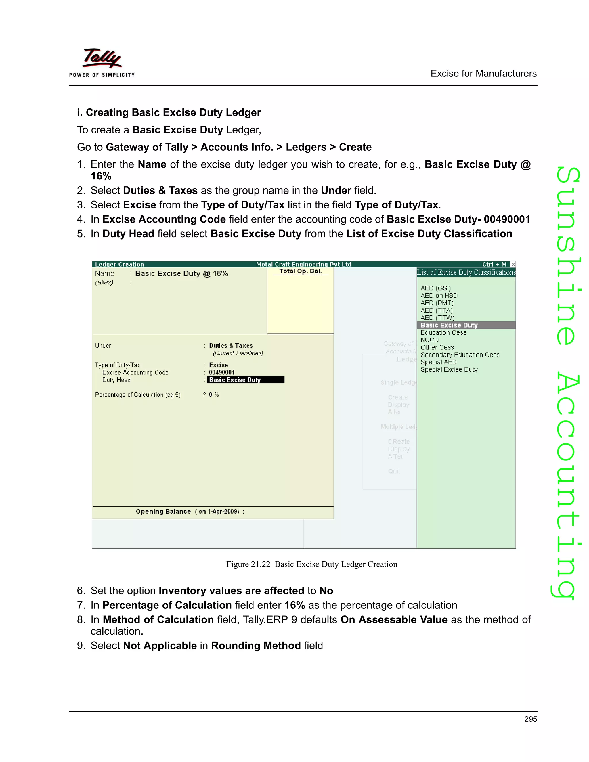 SunshineAccountingSunshineAccounting
Excise for Manufacturers
295
i. Creating Basic Excise Duty Ledger
To create a Basic Excise Duty Ledger,
Go to Gateway of Tally > Accounts Info. > Ledgers > Create
1. Enter the Name of the excise duty ledger you wish to create, for e.g., Basic Excise Duty @
16%
2. Select Duties & Taxes as the group name in the Under field.
3. Select Excise from the Type of Duty/Tax list in the field Type of Duty/Tax.
4. In Excise Accounting Code field enter the accounting code of Basic Excise Duty- 00490001
5. In Duty Head field select Basic Excise Duty from the List of Excise Duty Classification
Figure 21.22 Basic Excise Duty Ledger Creation
6. Set the option Inventory values are affected to No
7. In Percentage of Calculation field enter 16% as the percentage of calculation
8. In Method of Calculation field, Tally.ERP 9 defaults On Assessable Value as the method of
calculation.
9. Select Not Applicable in Rounding Method field
 