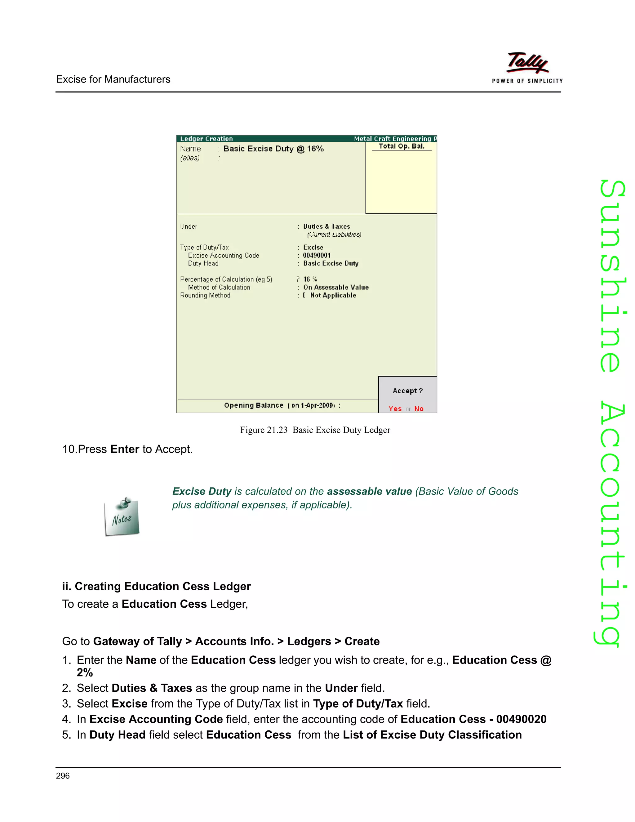 SunshineAccountingSunshineAccounting
Excise Duty is calculated on the assessable value (Basic Value of Goods
plus additional expenses, if applicable).
Excise for Manufacturers
296
Figure 21.23 Basic Excise Duty Ledger
10.Press Enter to Accept.
ii. Creating Education Cess Ledger
To create a Education Cess Ledger,
Go to Gateway of Tally > Accounts Info. > Ledgers > Create
1. Enter the Name of the Education Cess ledger you wish to create, for e.g., Education Cess @
2%
2. Select Duties & Taxes as the group name in the Under field.
3. Select Excise from the Type of Duty/Tax list in Type of Duty/Tax field.
4. In Excise Accounting Code field, enter the accounting code of Education Cess - 00490020
5. In Duty Head field select Education Cess from the List of Excise Duty Classification
 