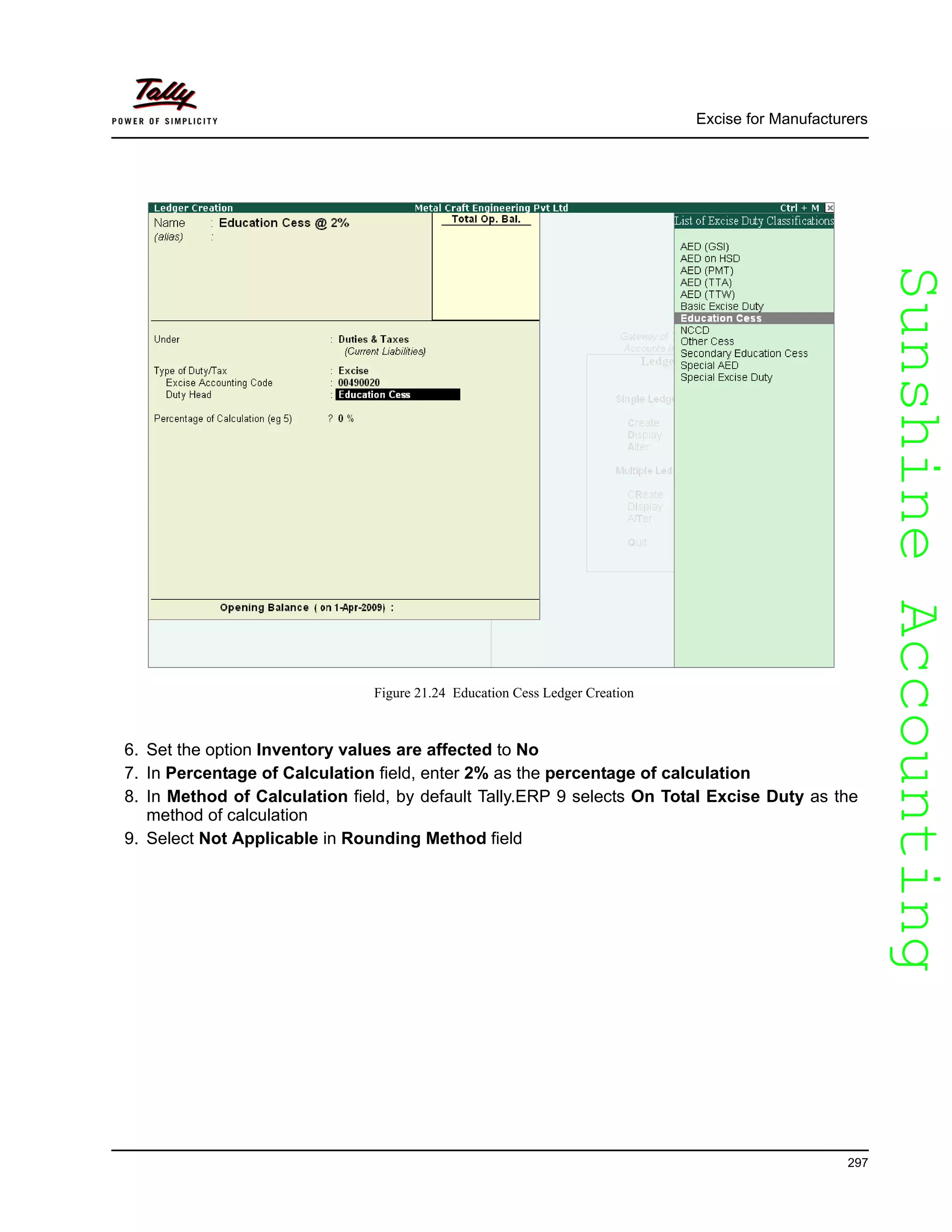SunshineAccountingSunshineAccounting
Excise for Manufacturers
297
Figure 21.24 Education Cess Ledger Creation
6. Set the option Inventory values are affected to No
7. In Percentage of Calculation field, enter 2% as the percentage of calculation
8. In Method of Calculation field, by default Tally.ERP 9 selects On Total Excise Duty as the
method of calculation
9. Select Not Applicable in Rounding Method field
 