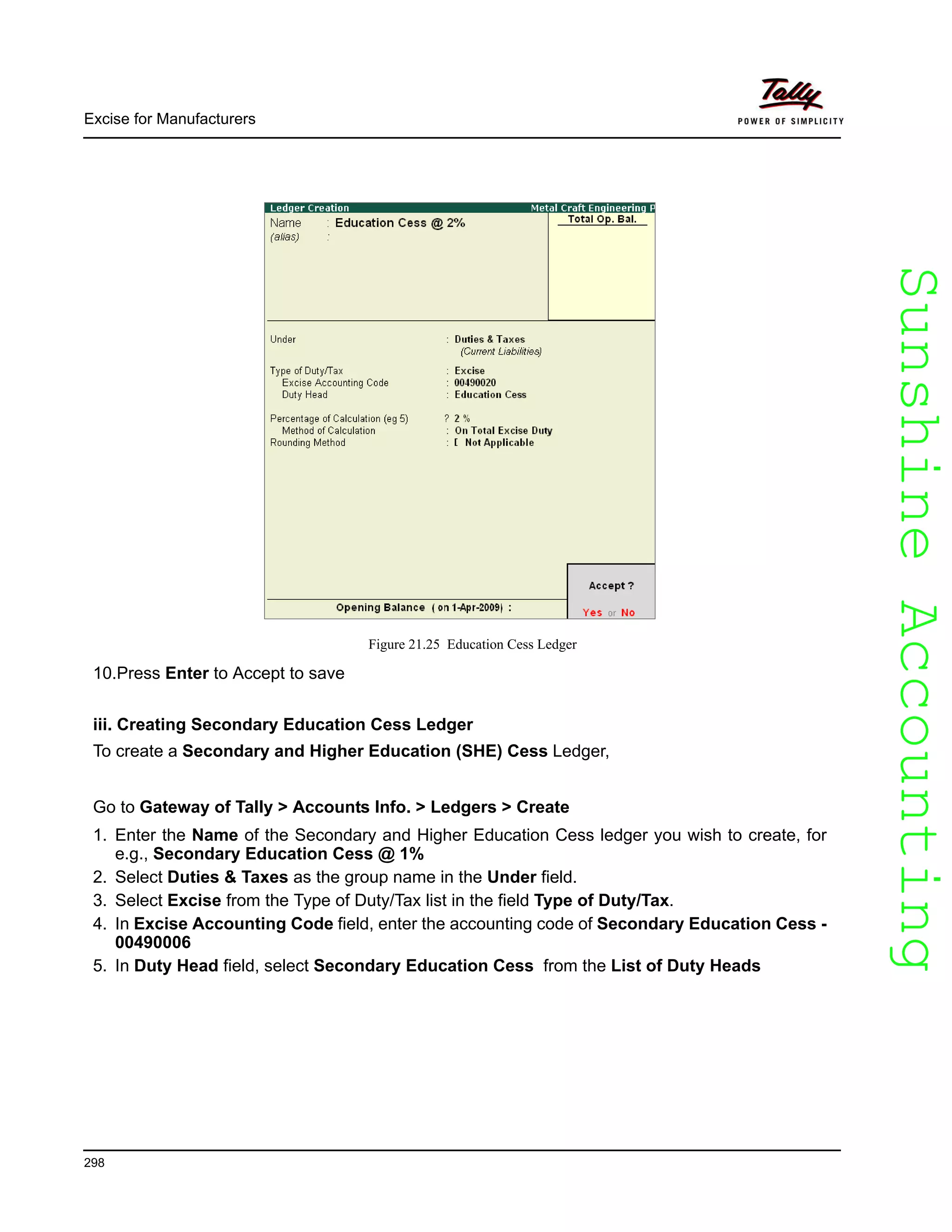 SunshineAccountingSunshineAccounting
Excise for Manufacturers
298
Figure 21.25 Education Cess Ledger
10.Press Enter to Accept to save
iii. Creating Secondary Education Cess Ledger
To create a Secondary and Higher Education (SHE) Cess Ledger,
Go to Gateway of Tally > Accounts Info. > Ledgers > Create
1. Enter the Name of the Secondary and Higher Education Cess ledger you wish to create, for
e.g., Secondary Education Cess @ 1%
2. Select Duties & Taxes as the group name in the Under field.
3. Select Excise from the Type of Duty/Tax list in the field Type of Duty/Tax.
4. In Excise Accounting Code field, enter the accounting code of Secondary Education Cess -
00490006
5. In Duty Head field, select Secondary Education Cess from the List of Duty Heads
 