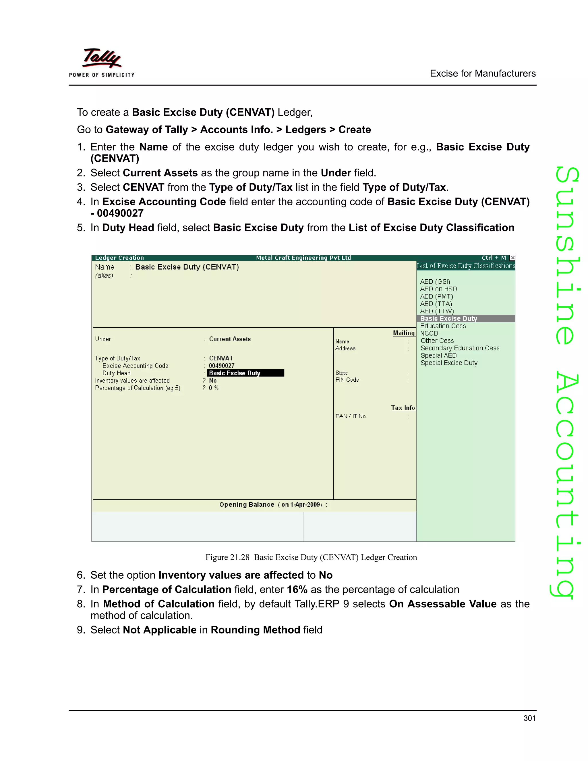 SunshineAccountingSunshineAccounting
Excise for Manufacturers
301
To create a Basic Excise Duty (CENVAT) Ledger,
Go to Gateway of Tally > Accounts Info. > Ledgers > Create
1. Enter the Name of the excise duty ledger you wish to create, for e.g., Basic Excise Duty
(CENVAT)
2. Select Current Assets as the group name in the Under field.
3. Select CENVAT from the Type of Duty/Tax list in the field Type of Duty/Tax.
4. In Excise Accounting Code field enter the accounting code of Basic Excise Duty (CENVAT)
- 00490027
5. In Duty Head field, select Basic Excise Duty from the List of Excise Duty Classification
Figure 21.28 Basic Excise Duty (CENVAT) Ledger Creation
6. Set the option Inventory values are affected to No
7. In Percentage of Calculation field, enter 16% as the percentage of calculation
8. In Method of Calculation field, by default Tally.ERP 9 selects On Assessable Value as the
method of calculation.
9. Select Not Applicable in Rounding Method field
 