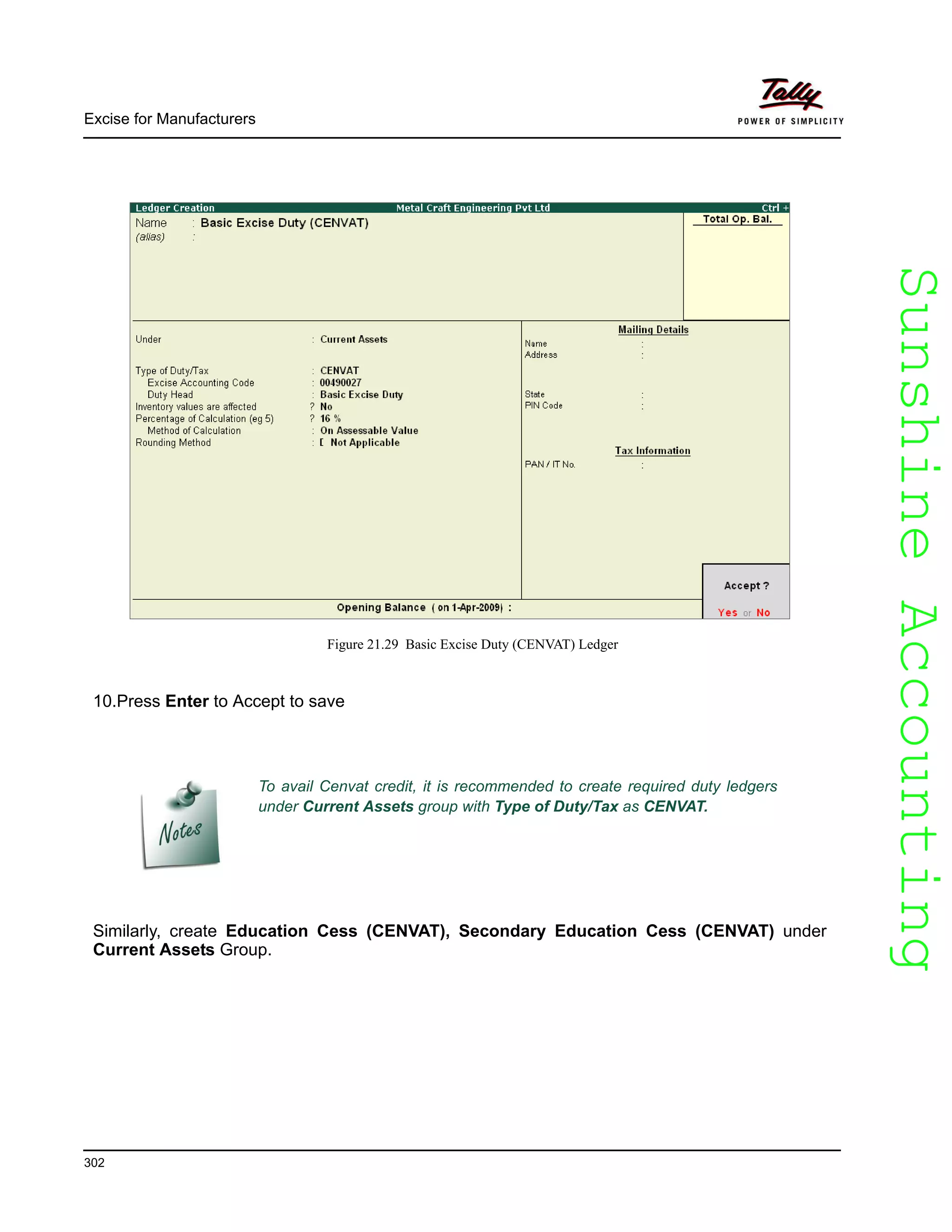 SunshineAccountingSunshineAccounting
Excise for Manufacturers
302
Figure 21.29 Basic Excise Duty (CENVAT) Ledger
10.Press Enter to Accept to save
Similarly, create Education Cess (CENVAT), Secondary Education Cess (CENVAT) under
Current Assets Group.
To avail Cenvat credit, it is recommended to create required duty ledgers
under Current Assets group with Type of Duty/Tax as CENVAT.
 