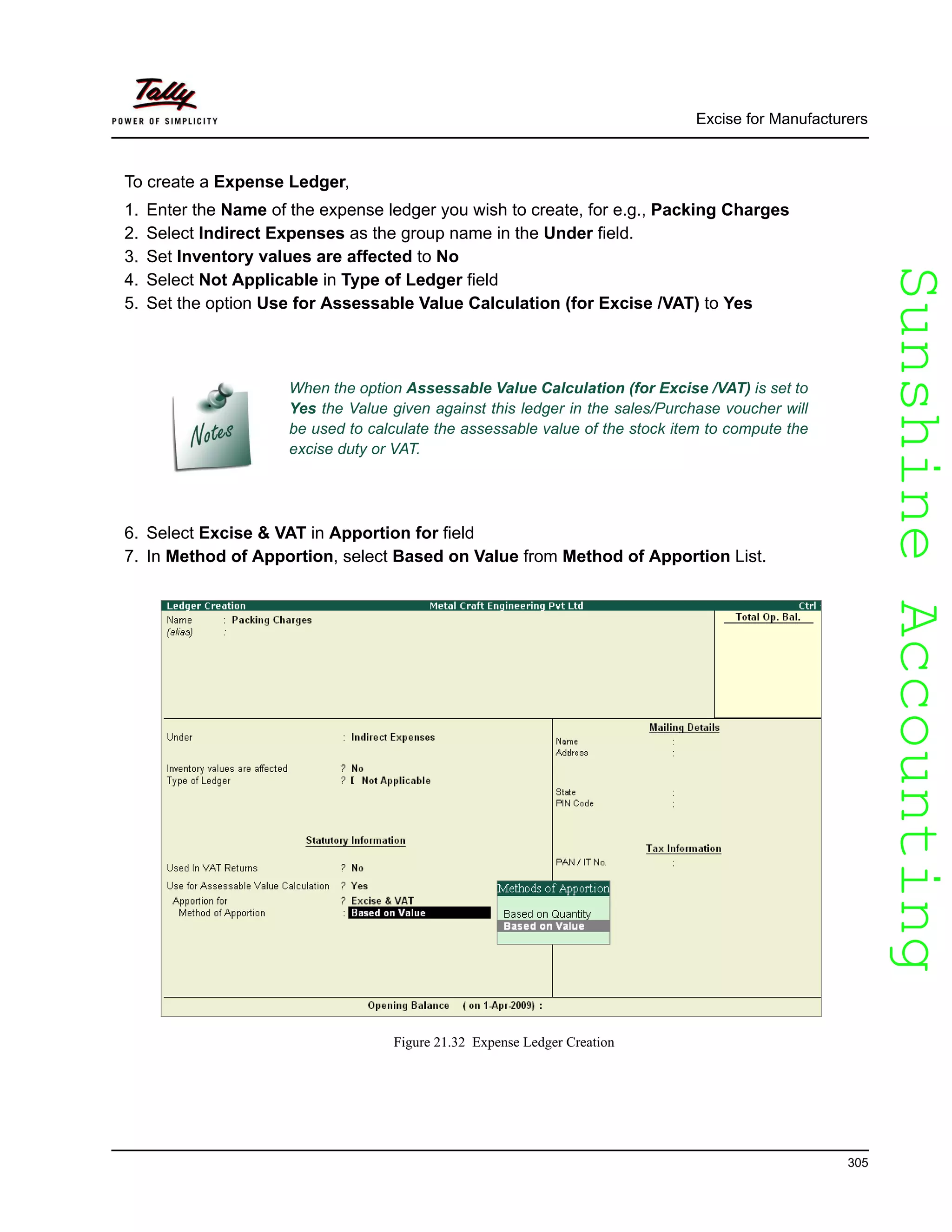 SunshineAccountingSunshineAccounting
Excise for Manufacturers
305
To create a Expense Ledger,
1. Enter the Name of the expense ledger you wish to create, for e.g., Packing Charges
2. Select Indirect Expenses as the group name in the Under field.
3. Set Inventory values are affected to No
4. Select Not Applicable in Type of Ledger field
5. Set the option Use for Assessable Value Calculation (for Excise /VAT) to Yes
6. Select Excise & VAT in Apportion for field
7. In Method of Apportion, select Based on Value from Method of Apportion List.
Figure 21.32 Expense Ledger Creation
When the option Assessable Value Calculation (for Excise /VAT) is set to
Yes the Value given against this ledger in the sales/Purchase voucher will
be used to calculate the assessable value of the stock item to compute the
excise duty or VAT.
 
